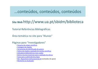 …conteúdos, conteúdos, conteúdos

Site Web http://www.ua.pt/sbidm/biblioteca

Tutorial Referências Bibliográficas

Área temática no site para “Alunos”

Páginas para “Investigadores”
   › Pesquisa de artigos científicos
   › Contagem de citações
   › Ferramentas de identificação de autoria
   › Índices de citação e avaliação de revistas científicas
   › Indicadores bibliométricos mais usados
   › Outros recursos essenciais para a avaliação da ciência
   › Guias para a submissão de artigos
   › RIA - Repositório Institucional da UA (conteúdos de apoio)
   › Mantenha-se atualizado!
 