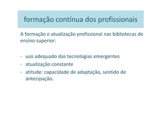 formação contínua dos profissionais
A formação e atualização profissional nas bibliotecas de
ensino superior:

- uso adequado das tecnologias emergentes
- atualização constante
- atitude: capacidade de adaptação, sentido de
  antecipação.
 