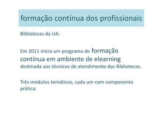 formação contínua dos profissionais
Bibliotecas da UA:


Em 2011 inicia um programa de formação
contínua em ambiente de elearning
destinada aos técnicos de atendimento das Bibliotecas.

Três módulos temáticos, cada um com componente
prática:
 