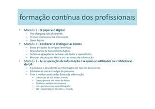 formação contínua dos profissionais
•   Módulo 1 - O papel e o digital
     – The changing role of libraries
     – O novo profissional da informação
     – Open Access
•   Módulo 2 - Conhecer e distinguir as fontes
     –   Bases de dados de artigos científicos
     –   Repositórios de documentos digitais
     –   Sistemas agregadores de bases de dados e repositórios
     –   Motores de pesquisa Web e outras fontes de informação
•   Módulo 3 - A recuperação de informação e o apoio ao utilizador nas bibliotecas
    da UA
     – A pesquisa e descoberta da informação por tipo de documento
     – Estabelecer uma estratégia de pesquisa
     – Tirar o melhor partido das fontes de informação:
           •   Subscrição de RSS feeds e alertas
           •   Espaço pessoal em bases de dados
           •   Toolbars e widgets de pesquisa
           •   Links permanentes para bibliografia
           •   DOI - Digital Object Identifier e Handle
 