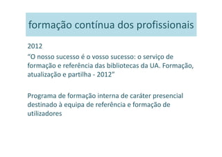 formação contínua dos profissionais
2012
“O nosso sucesso é o vosso sucesso: o serviço de
formação e referência das bibliotecas da UA. Formação,
atualização e partilha - 2012”

Programa de formação interna de caráter presencial
destinado à equipa de referência e formação de
utilizadores
 