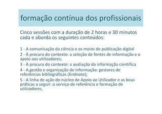 formação contínua dos profissionais
Cinco sessões com a duração de 2 horas e 30 minutos
cada e aborda os seguintes conteúdos:

1 - A comunicação da ciência e os meios de publicação digital
2 - À procura do contexto: a seleção de fontes de informação e o
apoio aos utilizadores;
3 - À procura do contexto: a avaliação da informação científica
4 - A gestão e organização de informação: gestores de
referências bibliográficas (Endnote);
5 - A linha de ação do núcleo de Apoio ao Utilizador e as boas
práticas a seguir: o serviço de referência e formação de
utilizadores.
 