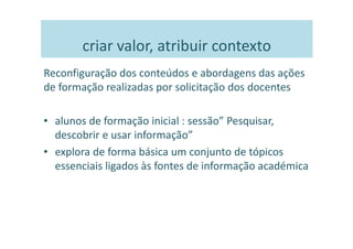 criar valor, atribuir contexto
Reconfiguração dos conteúdos e abordagens das ações
de formação realizadas por solicitação dos docentes

• alunos de formação inicial : sessão” Pesquisar,
  descobrir e usar informação”
• explora de forma básica um conjunto de tópicos
  essenciais ligados às fontes de informação académica
 