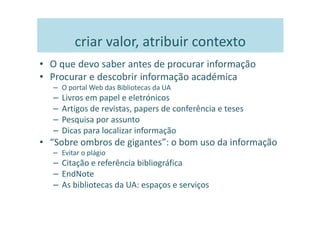 criar valor, atribuir contexto
• O que devo saber antes de procurar informação
• Procurar e descobrir informação académica
   – O portal Web das Bibliotecas da UA
   –   Livros em papel e eletrónicos
   –   Artigos de revistas, papers de conferência e teses
   –   Pesquisa por assunto
   –   Dicas para localizar informação
• “Sobre ombros de gigantes”: o bom uso da informação
   – Evitar o plágio
   – Citação e referência bibliográfica
   – EndNote
   – As bibliotecas da UA: espaços e serviços
 
