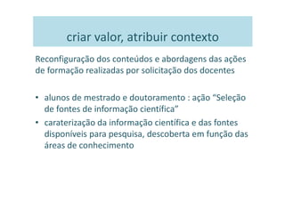 criar valor, atribuir contexto
Reconfiguração dos conteúdos e abordagens das ações
de formação realizadas por solicitação dos docentes

• alunos de mestrado e doutoramento : ação “Seleção
  de fontes de informação científica”
• caraterização da informação científica e das fontes
  disponíveis para pesquisa, descoberta em função das
  áreas de conhecimento
 