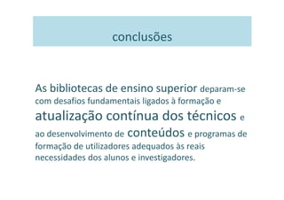 conclusões


As bibliotecas de ensino superior deparam-se
com desafios fundamentais ligados à formação e
atualização contínua dos técnicos e
ao desenvolvimento de conteúdos e programas de
formação de utilizadores adequados às reais
necessidades dos alunos e investigadores.
 