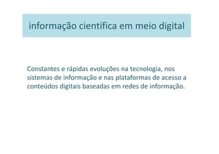 informação científica em meio digital



Constantes e rápidas evoluções na tecnologia, nos
sistemas de informação e nas plataformas de acesso a
conteúdos digitais baseadas em redes de informação.
 