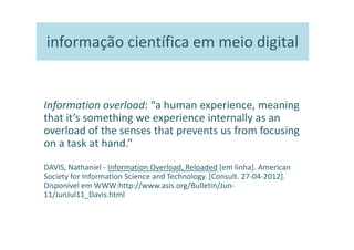 informação científica em meio digital


Information overload: “a human experience, meaning
that it’s something we experience internally as an
overload of the senses that prevents us from focusing
on a task at hand.”
DAVIS, Nathaniel - Information Overload, Reloaded [em linha]. American
Society for Information Science and Technology. [Consult. 27-04-2012].
Disponível em WWW:http://www.asis.org/Bulletin/Jun-
11/JunJul11_Davis.html
 