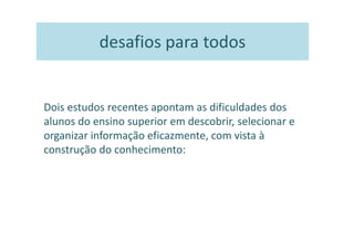 desafios para todos


Dois estudos recentes apontam as dificuldades dos
alunos do ensino superior em descobrir, selecionar e
organizar informação eficazmente, com vista à
construção do conhecimento:
 