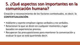 5. ¿Qué aspectos son importantes en la5. ¿Qué aspectos son importantes en la
comunicación humana?comunicación humana?
Creación y reconocimiento de los factores contextuales, es decir, la
CONTEXTUALIZACIÓN.
• Hablante y oyente emplean signos verbales y no verbales.
• Relacionan lo que se dicen en cualquier momento y lugar
basados en experiencias previas.
• Recuperan las presuposiciones para mantener la conversación y
evaluar lo que se está queriendo decir.
 