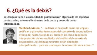6. ¿Qué es la deixis?6. ¿Qué es la deixis?
Las lenguas tienen la capacidad de gramaticalizargramaticalizar algunos de los aspectos
contextuales, este es el fenómeno de la deixis y conocida como
indexicalidad.
Stephen Levinson: “… la deixis se ocupa de cómo las lenguas
codifican o gramaticalizan rasgos del contexto de enunciación o
evento del habla, tratando así también de cómo depende la
interpretación de los resultados del análisis del contexto de
enunciación… las lenguas naturales están diseñadas
principalmente… para ser usadas por la interacción cara a cara…”
 
