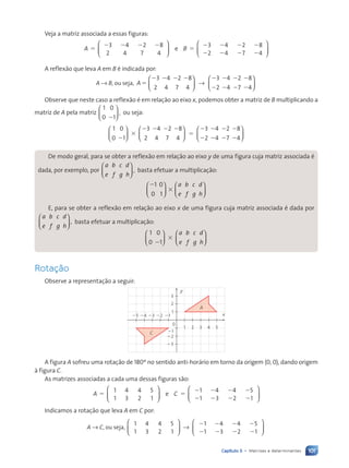 101
Capítulo 5 • Matrizes e determinantes
Veja a matriz associada a essas figuras:
A B
3
2
4
4
2
7
8
4
3
2
4
4
2
7
8
4
e
5
2 2 2 2
5
2
2
2
2
2
2
2
2












A reflexão que leva A em B é indicada por:
A → B, ou seja, A
3
2
4
4
2
7
8
4
3
2
4
4
2
7
5
2 2 2 2 2
2
2
2
2
2





 →
2
2
2
8
4






Observe que neste caso a reflexão é em relação ao eixo x, podemos obter a matriz de B multiplicando a
matriz de A pela matriz
1
0
0
1
,
2





 ou seja:
1
0
0
1 2
4
4
2
7
8
4
3
2
2
3
2 2 2 2
5
2
2












3 4
4
2
7
8
4
2
2
2
2
2
2






De modo geral, para se obter a reflexão em relação ao eixo y de uma figura cuja matriz associada é
dada, por exemplo, por
a
e
b
f
c
g
d
h
,














basta efetuar a multiplicação:
2
3
1
0 1
0




























a
e
b
f
c
g
d
h
E, para se obter a reflexão em relação ao eixo x de uma figura cuja matriz associada é dada por
a
e
b
f
c
g
d
h
,














basta efetuar a multiplicação:
1
0 1
0
0 1
0 1
3




























a
e
b
f
c
g
d
h
Rotaç‹o
Observe a representação a seguir:
0
1
x
y
2
3
23
22
21
21
22
23
24
25
1 2 3 4 5
A
C
A figura A sofreu uma rotação de 180º no sentido anti-horário em torno da origem (0, 0), dando origem
à figura C.
As matrizes associadas a cada uma dessas figuras são:
1
1
4
3
4
2
5
1
1
1
4
3
4
2
5
1
A C
e
5 5
2
2
2
2
2
2
2
2












Indicamos a rotação que leva A em C por:
A → C, ou seja,
1
1
4
3
4
2
5
1
1
1
4
3
4
2
5
1
2
2
2
2
2
2
2
2





 →






Contexto_e_Aplica•›es_Matematica_V2_PNLD2015_074a107_U2_C5.indd 101 5/6/13 9:30 AM
 