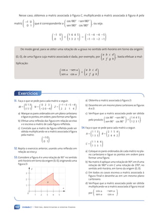 Unidade 2 • Matrizes, determinantes e sistemas lineares
102
Nesse caso, obtemos a matriz associada à figura C, multiplicando a matriz associada à figura A pela
matriz
1 0
0 1
−





 que é correspondente a
cos
sen
sen
cos
180
180
180
180
,
8
8
2 8
8





 ou seja:
2
3 5
2
2
2
2
1 4
3
4
2 1
4
3
0
0 1
1
1
5
1
1












4
2
5
1
2
2
2
2






De modo geral, para se obter uma rotação de a graus no sentido anti-horário em torno da origem
(0, 0), de uma figura cuja matriz associada é dada, por exemplo, por
a
e
b
f
c
g
d
h
,














basta efetuar a mul-
tiplicação:
cos
sen
sen
cos
a
a
a
a
2
3














a
e
b
f
c
g
d
h
















51. Faça o que se pede para cada matriz a seguir:
M
0
3
1
5
3
1
5





 N
0
2
2
0
3
4
5
2 2





 Z
1
2
3
2
5
1
4
4
5
2 2 2 2






a) Marque os pares ordenados em um plano cartesiano
eligueospontos,emordem,paraformarumafigura.
b) Efetue uma reflexão das figura em relação ao eixo
x e escreva a matriz de cada figura refletida.
c) Constate que a matriz da figura refletida pode ser
obtida multiplicando-se a matriz associada à figura
pela matriz:
21
0
0
1






52. Repita o exercício anterior, usando uma reflexão em
relação ao eixo y.
53.Considere a figura A e uma rotação de 908 no sentido
anti-horário em torno da origem (0, 0), originando uma
figura D.
0
1
x
y
2
3
1 2 3 4 5
A
Exercícios
a) Obtenha a matriz associada à figura D.
b) Desenhe em um mesmo plano cartesiano as figuras
A e D.
c) Verifique que a matriz associada pode ser obtida
pelo produto
cos
sen
sen
cos
90
90
90
90
8
8
2 8
8
3






1
1
4
2
2
4
3
5
1





.
54.Faça o que se pede para cada matriz a seguir.
A
1 1
3
5
1
3
3





 B
2 1
4
5
2
5
4
4
2






C
1 1
3
5
1
4
3
4
1






a) Coloque os pares ordenados de cada matriz no pla-
no cartesiano e ligue os pontos em ordem para
formar uma figura.
b) Na matriz A aplique uma rotação de 90º, em B uma
rotação de 180º e em C uma rotação de 270º, no
sentido anti-horário, em torno da origem (0, 0).
c) Em todos os casos escreva a matriz associada à
figura final e desenhe-as em um mesmo plano
cartesiano.
d) Verifique que a matriz associada pode ser obtida
multiplicando-se a matriz associada à figura inicial
por .
cos
sen
sen
cos
a
a
a
a
2






Contexto_e_Aplicações_Matematica_V2_PNLD2015_074a107_U2_C5.indd 102 5/6/13 9:30 AM
 