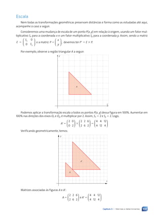 103
Capítulo 5 • Matrizes e determinantes
Escala
Nem todas as transforma•›es geomŽtricas preservam dist‰ncias e forma como as estudadas atŽ aqui,
acompanhe o caso a seguir.
Consideremos uma mudan•a de escala de um ponto P(x, y) em rela•‹o ˆ origem, usando um fator mul-
tiplicativo Sx para a coordenada x e um fator multiplicativo Sy para a coordenada y. Assim, sendo a matriz
E
S
S
x
y
5
0
0





 e a matriz P
x
,
5
y





 devemos ter P9 5 E 3 P.
Por exemplo, observe a regi‹o triangular A a seguir:
x
y
A
Podemos aplicar a transforma•‹o escala a todos os pontos P(x, y) dessa figura em 100%. Aumentar em
100% nas dire•›es dos eixos Ox e Oy, Ž multiplicar por 2. Assim, Sx 5 2 e Sy 5 2. Logo,
A95 3 5
2
0
0
2












2
2
2
6
6
2
4
4
4
4
12
12
4






Verificando geometricamente, temos:
x
y
A
A’
Matrizes associadas ˆs figuras A e A9:
A A
5 95
2
2
2
6
6
2
4
4
4
12
12
4









e




Contexto_e_Aplicações_Matematica_V2_PNLD2015_074a107_U2_C5.indd 103 5/6/13 9:30 AM
 
