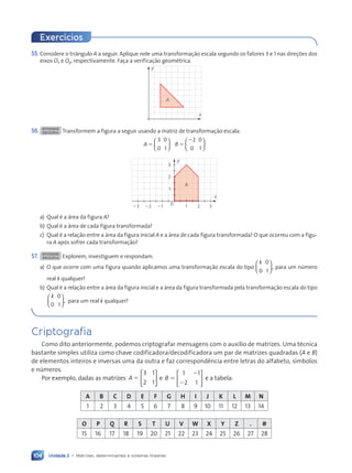 Unidade 2 • Matrizes, determinantes e sistemas lineares
104
55. Considere o triângulo A a seguir. Aplique nele uma transformação escala segundo os fatores 3 e 1 nas direções dos
eixos Ox e Oy, respectivamente. Faça a verificação geométrica.
x
y
A
56. ATIVIDADE
EM DUPLA Transformem a figura a seguir usando a matriz de transformação escala:
A B
5 5
2
3
0
0
1
2
0
0
1












0
x
y
1
2
3
21
22
23 1 2 3
A
a) Qual é a área da figura A?
b) Qual é a área de cada figura transformada?
c) Qual é a relação entre a área da figura inicial A e a área de cada figura transformada? O que ocorreu com a figu-
ra A após sofrer cada transformação?
57. ATIVIDADE
EM DUPLA Explorem, investiguem e respondam.
a) O que ocorre com uma figura quando aplicamos uma transformação escala do tipo
k
0
0
1
,





 para um número
real k qualquer?
b) Qual é a relação entre a área da figura inicial e a área da figura transformada pela transformação escala do tipo
k
0
0
1
,





 para um real k qualquer?
Exercícios
Criptografia
Como dito anteriormente, podemos criptografar mensagens com o auxílio de matrizes. Uma técnica
bastante simples utiliza como chave codificadora/decodificadora um par de matrizes quadradas (A e B)
de elementos inteiros e inversas uma da outra e faz correspondência entre letras do alfabeto, símbolos
e números.
Por exemplo, dadas as matrizes A
3 1
2 1
5





 e B
1 1
2 1
5
2
2





 e a tabela:
A B C D E F G H I J K L M N
1 2 3 4 5 6 7 8 9 10 11 12 13 14
O P Q R S T U V W X Y Z . #
15 16 17 18 19 20 21 22 23 24 25 26 27 28
Contexto_e_Aplica•›es_Matematica_V2_PNLD2015_074a107_U2_C5.indd 104 5/6/13 9:30 AM
 