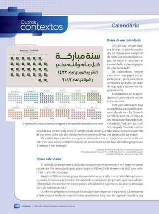 Bases de um calendário
Um calendário é um siste-
ma de organização das unida-
des de tempo, com o objetivo
de contá-las por períodos lon-
gos, de modo a satisfazer as
necessidades e preocupações
de uma sociedade.
Os calendários sempre
exerceram um papel impor-
tante para o planejamento de
atividades agrícolas, de ciclos
de migração e de eventos reli-
giosos e civis.
Existem cerca de 40 calen-
dários atualmente em uso em
todo o mundo.
Para calendários com base
astronômica, a unidade funda-
mental pode ser o dia (baseado
narotaçãodaTerraemtornode
seu eixo), o ano (baseado na re-
volução da Terra em torno do
Sol) ou o mês (baseado na revo-
lução da Lua em torno da Terra). A complexidade desses calendários é consequência do fato
de que esses ciclos não são constantes nem comensuráveis uns em relação aos outros.
Os calendários também incorporam elementos não astronômicos, como ciclos nu-
méricos, usos locais ou determinações de autoridades locais. No calendário gregoriano,
a semana é um exemplo.
Adaptado de: TARSIA, Rodrigo Dias. O calend‡rio gregoriano.
Revista Brasileira de Física, vol. 17, n. 1, 1995. Dispon’vel em: www.sbfisica.org.br/
rbef/pdf/vol17a06.pdf. Acesso em: 10 dez. 2012.
Nosso calendário
O calendário gregoriano é utilizado na maior parte do mundo e em todos os países
ocidentais. Foi promulgado pelo papa Gregório XIII em 24 de fevereiro de 1582 para subs-
tituir o calendário juliano.
Gregório XIII reuniu um grupo de especialistas para reformar o calendário juliano e,
passados cinco anos de estudos, foi elaborado o calendário gregoriano, que foi sendo im-
plementado lentamente em vários países. Oficialmente, o primeiro dia desse calendário
foi 15 de outubro de 1582.
A reforma gregoriana tinha por finalidade fazer regressar o equinócio da primavera
a 21 de março e desfazer o erro de 10 dias já existente. Para isso, a bula papal mandava que
Calendário
Unidade 2 • Matrizes, determinantes e sistemas lineares
106
Outros
contextos
Rawan Hussein/Alamy/Other Images
O calendário islâmico,ou calendário hegírico,é um calendário baseado no ciclo lunar.
Contexto_e_Aplicações_Matematica_V2_PNLD2015_074a107_U2_C5.indd 106 5/6/13 9:30 AM
 