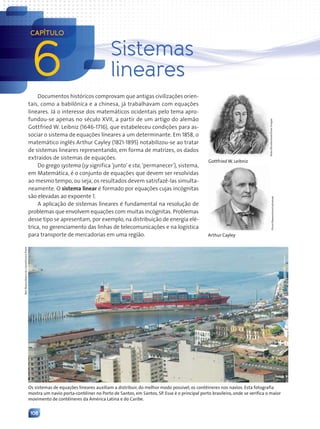 108
Documentos históricos comprovam que antigas civilizações orien-
tais, como a babilônica e a chinesa, já trabalhavam com equações
lineares. Já o interesse dos matemáticos ocidentais pelo tema apro-
fundou-se apenas no século XVII, a partir de um artigo do alemão
Gottfried W. Leibniz (1646-1716), que estabeleceu condições para as-
sociar o sistema de equações lineares a um determinante. Em 1858, o
matemático inglês Arthur Cayley (1821-1895) notabilizou-se ao tratar
de sistemas lineares representando, em forma de matrizes, os dados
extraídos de sistemas de equações.
Do grego systema (sy significa ‘junto’ e sta, ‘permanecer’), sistema,
em Matemática, é o conjunto de equações que devem ser resolvidas
ao mesmo tempo, ou seja, os resultados devem satisfazê-las simulta-
neamente. O sistema linear é formado por equações cujas incógnitas
são elevadas ao expoente 1.
A aplicação de sistemas lineares é fundamental na resolução de
problemas que envolvem equações com muitas incógnitas. Problemas
desse tipo se apresentam, por exemplo, na distribuição de energia elé-
trica, no gerenciamento das linhas de telecomunicações e na logística
para transporte de mercadorias em uma região.
Os sistemas de equações lineares auxiliam a distribuir, do melhor modo possível, os contêineres nos navios. Esta fotografia
mostra um navio porta-contêiner no Porto de Santos, em Santos, SP. Esse é o principal porto brasileiro, onde se verifica o maior
movimento de contêineres da América Latina e do Caribe.
Nicku/Shutterstock/Glow
Images
Gottfried W. Leibniz
Photo
Researchers/Latinstock
Arthur Cayley
6
CAPÍTULO
Sistemas
lineares
Nair
Bueno/Diário
do
Litoral/Futura
Press
Contexto_e_Aplicações_Matematica_V2_PNLD2015_108a131_U2_C6.indd 108 5/6/13 9:35 AM
 