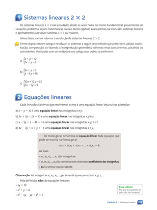 109
Capítulo 6 • Sistemas lineares
1 Sistemas lineares 2 3 2
Os sistemas lineares 2 3 2 são estudados desde os anos finais do Ensino Fundamental, provenientes de
situações-problema, sejam matemáticas ou não. Neste capítulo avançaremos na teoria dos sistemas lineares
e aprenderemos a resolver sistemas 3 3 3 ou maiores.
Antes disso, vamos retomar a resolução de sistemas lineares 2 3 2.
Forme dupla com um colega e resolvam os sistemas a seguir pelo método que preferirem: adição, substi-
tuição, comparação ou fazendo a interpretação geométrica obtendo retas concorrentes, paralelas ou
coincidentes. Você pode usar um método e seu colega usar outro, se preferirem.
a)
x y
x y
1 5
2 5
10
2 2
{
b)
2 7
3 16
x y
x y
1 5
2 5
{
c)
10 10 30
6 3 9
x y
x y
1 5
2 5
{
2 Equações lineares
Cada linha dos sistemas que resolvemos acima é uma equação linear. Veja outros exemplos:
a) x 1 y 5 10 é uma equação linear nas incógnitas x e y;
b) 2x 1 3y 2 2z 5 10 é uma equação linear nas incógnitas x, y e z;
c) x 2 5y 1 z 2 4t 5 0 é uma equação linear nas incógnitas x, y, z e t;
d) 4x 2 3y 5 x 1 y 1 1 é uma equação linear nas incógnitas x e y.
De modo geral, denomina-se equação linear toda equação que
pode ser escrita na forma geral:
a1x1 1 a2x2 1 a3x3 1 ... 1 anxn 5 b
na qual:
• x1, x2, x3, ..., xn são incógnitas;
• a1,a2,a3,...,an sãonúmerosreaischamadoscoeficientedasincógnitas;
• b é o termo independente.
Observação: As incógnitas x1, x2, x3, ... geralmente aparecem como x, y, z, ...
Pela definição, não são equações lineares:
• xy 5 10
• x2
1 y 5 6
• x2
2 xy 2 yz 1 z2
5 1
«
Para refletir
Por que as equações ao
lado não são lineares?
Contexto_e_Aplicações_Matematica_V2_PNLD2015_108a131_U2_C6.indd 109 5/6/13 9:35 AM
 