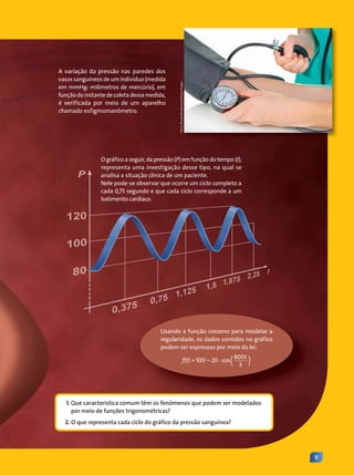 11
O gráfico a seguir, da pressão (P) em função do tempo (t),
representa uma investigação desse tipo, na qual se
analisa a situação clínica de um paciente.
Nele pode-se observar que ocorre um ciclo completo a
cada 0,75 segundo e que cada ciclo corresponde a um
batimento cardíaco.
Usando a função cosseno para modelar a
regularidade, os dados contidos no gráfico
podem ser expressos por meio da lei:
f(t) = 100 – 20 . cos(800t
3 )
Africa
Studio/Shutterstock/Glow
Images
A variação da pressão nas paredes dos
vasos sanguíneos de um indivíduo (medida
em mmHg: milímetros de mercúrio), em
função do instante de coleta dessa medida,
é verificada por meio de um aparelho
chamado esfigmomanômetro.
1. Que característica comum têm os fenômenos que podem ser modelados
por meio de funções trigonométricas?
2. O que representa cada ciclo do gráfico da pressão sanguínea?
Contexto_e_Aplicações_Matematica_V2_PNLD2015_010a011.indd 11 5/6/13 9:07 AM
 