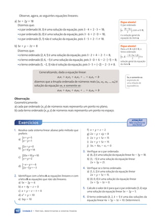 Unidade 2 • Matrizes, determinantes e sistemas lineares
110
Observe, agora, as seguintes equações lineares:
a) 3x  2y  18
Dizemos que:
•o par ordenado (4, 3) é uma solução da equação, pois 3  4  2  3  18;
•o par ordenado (6, 0) é uma solução da equação, pois 3  6  2  0  18;
•o par ordenado (5, 1) não é solução da equação, pois 3  5  2  1  18.
b) 3x  y  2z  8
Dizemos que:
•o terno ordenado (2, 4, 1) é uma solução da equação, pois 3  2  4  2  1  8;
•o terno ordenado (0, 6, 1) é uma solução da equação, pois 3  0  6  2  (1)  8;
•o terno ordenado (5, 2, 3) não é solução da equação, pois 3  5  (2)  2  3  8.
Generalizando, dada a equação linear:
a1x1  a2x2  a3x3  ...  anxn  b
dizemos que a ênupla ordenada de números reais ( 1, 2, 3, ..., n) é
solução da equação se, e somente se:
a1 1  a2 2  a3 3  ...  an n  b
Observação:
Geometricamente:
a) cada par ordenado (x, y) de números reais representa um ponto no plano;
b) cada terno ordenado (x, y, z) de números reais representa um ponto no espaço.
Fique atento!
O par ordenado

,
18 3
2 )
( , com [ R,
é a solução geral da
equação do item a.
Fique atento!
Para [ R e  [ R, o
terno ordenado
, 

  
,
8 3
2 )
( é a
solução geral da equação
do item b.
Se,e somente se:
expressão de
uma relação de
equivalência.
1. Resolva cada sistema linear abaixo pelo método que
preferir:
a)
 
 
x y
x y
5
1
{
b)
 
 
x y
x y
2 0
4 14
{
c)
 
 
x y
x y
20 10 10
2
{
d)
  
 
x y
x y
6
2 3 3
{
2. Identifique com a letra A as equações lineares e com
a letra B as equações que não são lineares:
a) 5x  2y  6
b) x  4y  z  0
c) x  y  z  t  0
d) x2
 y  10
e) 3xy  10
f) x  y  z  2
g) 2x  y  xy  8
i) 2x  y  5z  15
i) 2x  y  5z  15
j) 3x1  4x2  x3  0
3. Verifique se o par ordenado:
a) (6, 2) é uma solução da equação linear 4x  3y  18.
b) (3, 5) é uma solução da equação linear
2x  3y  21.
4. Verifique se o terno ordenado:
a) (1, 3, 2) é uma solução da equação linear
2x  y  5z  15.
b) (0, 0, 0) é uma solução da equação linear
2x  7y  3z  0.
5. Calcule o valor de k para que o par ordenado (3, k) seja
uma solução da equação linear 3x  2y  5.
6. O terno ordenado (k, 2, k  1) é uma das soluções da
equação linear 4x  5y  3z  10. Determine k.
ATEN‚ÌO!
Não escreva no
seu livro!
Exercícios
Contexto_e_Aplicações_Matematica_V2_PNLD2015_108a131_U2_C6.indd 110 5/6/13 9:35 AM
 