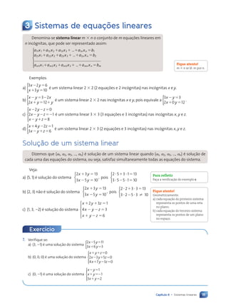 111
Capítulo 6 • Sistemas lineares
3 Sistemas de equações lineares
Denomina-se sistema linear m 3 n o conjunto de m equações lineares em
n incógnitas, que pode ser representado assim:
a x a x a x a x b
a x a x
n n
a x
a x
11
a x
a x1 1
a x
a x
2 2
a x
a x 13
a x
a x3 1
a x
a x 1
21
a x
a x1 2
a x
a x
2 2
a x
a x
1 1
a x
1 1
1 1
a x
a x
2 2
a x
a x 1 1
3 1
3 1 5
1 1
a x
1 2
1 2
a x
a x
2 2
a x
a x
3 1
3 1
3 1
3 1
a x
a
a a x b
n n
a x
a x
23
a x
a x3 2
a x
a x 2
1 1
3 2
3 2 5
3 2
3 2
3 2
3 2
........................
...........................................
........................
........................ .......................
...........................................
...........................................
a x a x a x
m m
a x
a x a x
a x m
a x
a x
1 1
a x
a x
m m
m m
a x
a x 2 2
a x
a x 3 3
a x
a x
1 1
a x
m m
m m
a x
a x
2 2
a x
a x 1 ...
.
. 1 5
a x
1 5
1 5b
mn
a x
a x
1 5
1 5
n m
1 5
1 5b
a x






a x





Exemplos:
a)
3 2 6
3 10
x y
x y
2 5
1 5
{ é um sistema linear 2 3 2 (2 equações e 2 incógnitas) nas incógnitas x e y.
b)
x y x
x y y
2 5 2
1 5 1
3 2
2 12
{ é um sistema linear 2 3 2 nas incógnitas x e y, pois equivale a
3 3
2 0 12
x y
x y
2 5
1 5
{ .
c)
x y z
x y z
x y z
2 2 5
2 2 52
2 1 5
2 0
2 1
8





é um sistema linear 3 3 3 (3 equações e 3 incógnitas) nas incógnitas x, y e z.
d)
x y z
x y z
1 2 5
2 1 5
4 2 1
3 6
{ é um sistema linear 2 3 3 (2 equações e 3 incógnitas) nas incógnitas x, y e z.
Solução de um sistema linear
Dizemos que (a1, a2, a3, ..., an) é solução de um sistema linear quando (a1, a2, a3, ..., an) é solução de
cada uma das equações do sistema, ou seja, satisfaz simultaneamente todas as equações do sistema.
Veja:
a) (5, 1) é solução do sistema
2 3 13
3 5 10
x y
x y
1 5
2 5



, pois
2 3 13
3 5 10
5 1
5 1
? 1 ? 5
? 2 ? 5



b) (2, 3) não é solução do sistema
2 3 13
3 5 10
x y
x y
1 5
2 5



, pois
2 3 13
3 5 10
2 3
2 3
? 1 ? 5
? 2 ? ?



c) (1, 3, 22) é solução do sistema
x y z
x y z
x y z
1 1 5
2 2 5
1 2 5
2 3 1
4 3
6





Fique atento!
m 3 n se lê: m por n.
Para refletir
Faça a verificação do exemplo c.
Fique atento!
Geometricamente:
a) cada equação do primeiro sistema
representa os pontos de uma reta
no plano;
b) cada equação do terceiro sistema
representa os pontos de um plano
no espaço.
7. Verifique se:
a) (3, 21) é uma solução do sistema
2 5
1 5
x y
x y
2 5 11
3 6 3
{
b) (0, 0, 0) é uma solução do sistema
x y z
x y z
x y z
1 1 5
2 1 5
1 2 5
0
2 3 5 0
4 7 3 0





c) (0, 21) é uma solução do sistema
x y
x y
x y
2 5
1 52
1 5
1
1
3 2





Exercício
Contexto_e_Aplicações_Matematica_V2_PNLD2015_108a131_U2_C6.indd 111 5/6/13 9:35 AM
 