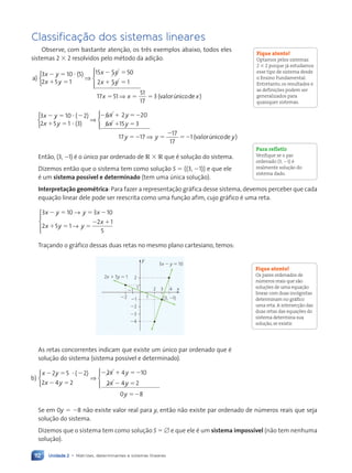 Unidade 2 • Matrizes, determinantes e sistemas lineares
112
Classificação dos sistemas lineares
Observe, com bastante atenção, os três exemplos abaixo, todos eles
sistemas 2 ⫻ 2 resolvidos pelo método da adição.
a)
( )
3 10 5
2 5 1
15 5 50
2 5 1
x y
x y
x y
x y
⫺ ⫽ ⭈
⫹ ⫽
⫺ ⫽
⫹ ⫽



⇒






⇒
17 51
51
17
3
x x x
⫽ ⫽ ⫽ ( )
valorúnicode
3 10 2
2 5 1 3
6 2 20
6
x y
x y
x y
⫺ ⫽ ⭈ ⫺
⫹ ⫽ ⭈
⫺ ⫹ ⫽⫺
( )
( )



⇒
x
x y
y y
⫹ ⫽
⫽⫺ ⫽
⫺
⫽⫺
15 3
17 17
17
17
1





⇒ (valorúnico
ode )
y
Então, (3, ⫺1) é o único par ordenado de R ⫻ R que é solução do sistema.
Dizemos então que o sistema tem como solução S ⫽ h(3, ⫺1)j e que ele
é um sistema possível e determinado (tem uma única solução).
Interpretação geométrica: Para fazer a representação gráfica desse sistema, devemos perceber que cada
equação linear dele pode ser reescrita como uma função afim, cujo gráfico é uma reta.
3 10 3 10
2 5 1
2 1
5
x y y x
x y y
x
⫺ ⫽ ⫽ ⫺
⫹ ⫽ ⫽
⫺ ⫹
→
→





Traçando o gráfico dessas duas retas no mesmo plano cartesiano, temos:
y
x
2x 1 5y 5 1
1
2
22
21
22
21
1
2
24
23
3x 2 y 5 10
(3, 21)
3 4
As retas concorrentes indicam que existe um único par ordenado que é
solução do sistema (sistema possível e determinado).
b)
( )
x y
x y
x y
x
⫺ ⫽ ⭈ ⫺
⫺ ⫽
⫺ ⫹ ⫽⫺
⫺
2 5 2
2 4 2
2 4 10
2 4



⇒
y
y
y
⫽
⫽⫺
2
0 8
u x
uuuuuuuuuuuuuuuuuuuuuuu





Se em 0y ⫽ ⫺8 não existe valor real para y, então não existe par ordenado de números reais que seja
solução do sistema.
Dizemos que o sistema tem como solução S ⫽ ⭋ e que ele é um sistema impossível (não tem nenhuma
solução).
Fique atento!
Optamos pelos sistemas
2 ⫻ 2 porque já estudamos
esse tipo de sistema desde
o Ensino Fundamental.
Entretanto, os resultados e
as definições podem ser
generalizados para
quaisquer sistemas.
Para refletir
Verifique se o par
ordenado (3, ⫺1) é
realmente solução do
sistema dado.
Fique atento!
Os pares ordenados de
números reais que são
soluções de uma equação
linear com duas incógnitas
determinam no gráfico
uma reta. A intersecção das
duas retas das equações do
sistema determina sua
solução, se existir.
Contexto_e_Aplicações_Matematica_V2_PNLD2015_108a131_U2_C6.indd 112 5/6/13 9:35 AM
 