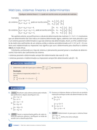 Unidade 2 • Matrizes, determinantes e sistemas lineares
114
Matrizes, sistemas lineares e determinantes
Qualquer sistema linear n  n pode ser escrito como um produto de matrizes.
Exemplos:
a) o sistema
a x a y k
a x a y k
11 12 1
21 22 2
 
 



pode ser escrito como
a a
a a
11 12
21 22





 
x
y





 
k
k
1
2






b) o sistema
a x a y a z k
a x a y a z k
a x a y
11 12 13 1
21 22 23 2
31 32
  
  
 
 
a z k
33 3





pode ser escrito como
a a a
a a a
a a a
11 12 13
21 22 23
31 32 33











x
y
z











k
k
k
1
2
3










No capítulo anterior, ao justificarmos o cálculo do determinante das matrizes 2  2 e 3  3, mostramos
que um determinante não nulo indica um sistema determinado. Agora, sabemos com mais precisão o que
é um sistema possível e determinado e o que são sistemas não determinados. Assim, se D for o determinan-
te da matriz dos coeficientes de um sistema, então o sistema será determinado se D  0. E se D  0 o sis-
tema será indeterminado ou impossível. Isso significa que usar o determinante para classificar o sistema
não é um modo eficaz.
Entretanto, conhecendo-se o tipo de sistema, é plenamente possível prever o resultado do determi-
nante D da matriz dos coeficientes do sistema:
• sistemas possíveis e determinados sempre têm determinante não nulo (D  0);
• sistemas possíveis e indeterminados ou impossíveis sempre têm determinante nulo (D  0).
8. DESAFIO Resolvam cada sistema abaixo pelo método
que preferirem e depois classifiquem-nos:
a)
4 2 4
2 4 5
x y
x
 
 



b)
3 2 12
5 6 8
x y
x y
 
 



c)
5 10 15
2 4 6
x y
x y
 
 



9. DESAFIO
EM DUPLA Façam a representação gráfica de cada sis-
tema do exercício anterior e verifiquem se estão de
acordo com a classificação feita.
10. Escreva os sistemas abaixo na forma de um produto
matricial e verifique se eles são determinados ou não.
a)
2 5 8
7
x y
x y
 
 



b)
x y z
x y z
x y z
  
  
  
2 5
2 3
2 3 4





11. ATIVIDADE
EM DUPLA Determinem m para que o sistema linear
2 3
8 6
x my
mx y
 
 



tenha uma única solução.
Exercícios
1. Determine o valor de k para que o sistema
kx y
x y
 
y
 
x y
x y
2
5 3
x y
x y
 
 
x y
x y
{ seja impossível.
Resolução:
Se o sistema é impossível, então D  0.
Assim:
k
k k

 
k k
k k
 
k k 
1
1 5
0 5
 
 
k k
k k
1
5
⇒ ⇒
k k
k k
 
k k
k k
k k
k k
0 5
0 5
 
 
  1 0
k k
k k
k k
k k
k k
Exercício resolvido
Contexto_e_Aplicações_Matematica_V2_PNLD2015_108a131_U2_C6.indd 114 5/6/13 9:35 AM
 