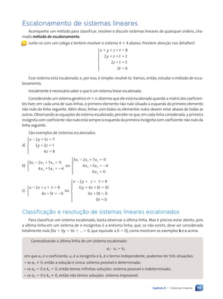 115
Capítulo 6 • Sistemas lineares
Escalonamento de sistemas lineares
Acompanhe um método para classificar, resolver e discutir sistemas lineares de quaisquer ordens, cha-
mado método de escalonamento.
Junte-se com um colega e tentem resolver o sistema 4 3 4 abaixo. Prestem atenção nos detalhes!
x y z t
y z t
z t
t
1 1 1 5
1 1 5
1 5
5
8
2 2
2 5
2 6







Esse sistema está escalonado, e, por isso, é simples resolvê-lo. Vamos, então, estudar o método de esca-
lonamento.
Inicialmente é necessário saber o que é um sistema linear escalonado.
Considerando um sistema genérico m 3 n, dizemos que ele está escalonado quando a matriz dos coeficien-
tes tiver, em cada uma de suas linhas, o primeiro elemento não nulo situado à esquerda do primeiro elemento
não nulo da linha seguinte. Além disso, linhas com todos os elementos nulos devem estar abaixo de todas as
outras. Observando as equações do sistema escalonado, percebe-se que, em cada linha considerada, a primeira
incógnita com coeficiente não nulo está sempre à esquerda da primeira incógnita com coeficiente não nulo da
linha seguinte.
São exemplos de sistemas escalonados:
a)
x y z
y z
z
2 1 5
1 5
5
2 5 7
3 2 1
4 8





b)
3 2 7 11
4 5 4
1 2 3
2 3
x x x
x x
2 1 5
1 52



ou
3 2 7 11
4 5 4
0 0
1 2 3
2 3
3
x x x
x x
x
2 1 5
1 52
5





c)
x x z t
z t
2 1 1 5
1 52
2 9
4 5 0



ou
x y z t
y z t
z t
t
2 1 1 5
1 1 5
1 5
5
2 9
0 4 5 10
0 0 0
0 0







Classificação e resolução de sistemas lineares escalonados
Para classificar um sistema escalonado, basta observar a última linha. Mas é preciso estar atento, pois
a última linha em um sistema de n incógnitas é a enésima linha, que, se não existir, deve ser considerada
totalmente nula (0x 1 0y 1 0z 1 ... 5 0, que equivale a 0 5 0), como mostram os exemplos b e c acima.
Generalizando a última linha de um sistema escalonado:
an ? xn 5 kn
em que an é o coeficiente, xn é a incógnita e kn é o termo independente, podemos ter três situações:
• se an Þ 0, então a solução é única: sistema possível e determinado;
• se an 5 0 e kn 5 0, então temos infinitas soluções: sistema possível e indeterminado;
• se an 5 0 e kn Þ 0, então não temos soluções: sistema impossível.
«
Contexto_e_Aplica•›es_Matematica_V2_PNLD2015_108a131_U2_C6.indd 115 5/6/13 9:35 AM
 