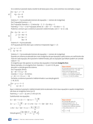 Unidade 2 • Matrizes, determinantes e sistemas lineares
116
Se o sistema é possível, basta resolvê-lo de baixo para cima, como veremos nos exemplos a seguir.
a)
3 2 6
4 2 0
5 10
x y z
y z
z
  
 






Sistema 3  3 já escalonado (número de equações  número de incógnitas).
Da 3a
equação tiramos z  2.
Da 2a
equação, fazendo z  2, temos 4y  2  2  0 e daí y  1.
Fazendo y  1 e z  2 na 1a
equação, temos 3x  2(1)  2  6 e daí x  2.
Podemos concluir que o sistema é possível e determinado, com S  {(2, 1, 2)}.
b)
9 2 3 1
2 4 6
5 2 3
0 9
x y z w
y z w
z w
w
   
  
 








Sistema 4  4 já escalonado.
A 4a
equação permite dizer que o sistema é impossível, logo S  .
c)
x y z
y z
  
 
0
6 0
3



Sistema 2  3 já escalonado (número de equações  número de incógnitas).
Quando um sistema escalonado tem mais incógnitas do que equações e pelo menos um coeficiente não
nulo em cada equação, ele é possível e indeterminado, pois as equações que faltam podem ser conside-
radas 0  0.
A incógnita que não aparece no começo das equações é chamada incógnita livre.
Nesse exemplo, z é a incógnita livre. Fazendo z  k, com k [ R, para
descobrir a solução geral do sistema.
Da 2a
equação, temos:
3y  6k  0 ⇒ y  2k
Usando z  k e y  2k, temos:
x  2k  k  0 ⇒ x  3k
Portanto, o sistema é possível e indeterminado e sua solução geral é
(3k, 2k, k).
d)
2 2
3 1
x y z t
z t
   
 
2



Aqui o sistema é possível e indeterminado (está escalonado e tem duas equações e quatro incógnitas) e
são duas as incógnitas livres (y e t).
Fazemos y  e t  , com [ R e  [ R.
Substituindo nas equações:
2z  3  1 ⇒ 2z  1  3 ⇒ z 
1 3
2
− 
2x   1 3
2
     2 ⇒ 4x  2  1  3  2  4 ⇒
⇒ 4x  2  5  3 ⇒ x  2 5 3
4
a  

Solução geral:
2 5 3
4
1 3
2
a  
 

, , ,





 .
Fique atento!
No exemplo c dizemos que o grau de
indeterminação é 1 (3  2) e que
temos uma incógnita livre.
• para k  0, a solução é (0, 0, 0);
• para k 0, as soluções podem ser
(3, 2, 1), (15, 10, 5) e outras.
Fique atento!
No exemplo d o grau de
indeterminação é 2 (4  2)
e são duas as incógnitas livres.
O sistema tem infinitas soluções
e duas delas são (2, 0, 1, 1)
e 11
2
4 3
, 2, ,

( ).
Contexto_e_Aplicações_Matematica_V2_PNLD2015_108a131_U2_C6.indd 116 5/6/13 9:35 AM
 