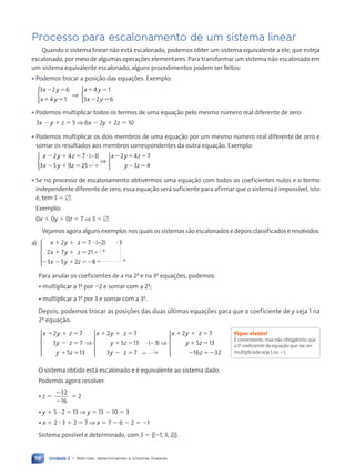 Unidade 2 • Matrizes, determinantes e sistemas lineares
118
Processo para escalonamento de um sistema linear
Quando o sistema linear não está escalonado, podemos obter um sistema equivalente a ele, que esteja
escalonado, por meio de algumas operações elementares. Para transformar um sistema não escalonado em
um sistema equivalente escalonado, alguns procedimentos podem ser feitos:
¥ Podemos trocar a posição das equações. Exemplo:
3 2 6
4 1
x y
x y
⫺ ⫽
⫹ ⫽



⇒
x y
x y
⫹ ⫽
⫺ ⫽
4 1
3 2 6



¥ Podemos multiplicar todos os termos de uma equação pelo mesmo número real diferente de zero:
3x ⫺ y ⫹ z ⫽ 5 ⇒ 6x ⫺ 2y ⫹ 2z ⫽ 10
¥ Podemos multiplicar os dois membros de uma equação por um mesmo número real diferente de zero e
somar os resultados aos membros correspondentes da outra equação. Exemplo:
x y z
x y z
x y z
⫺ ⫹ ⫽
⫺ ⫹ ⫽ ⫹
⫺ ⫹ ⫽
2 4 7 3
3 5 9 25
2 4
⭈( )
−
⇒



7
7
3 4
y z
⫺ ⫽



¥ Se no processo de escalonamento obtivermos uma equação com todos os coeficientes nulos e o termo
independente diferente de zero, essa equação será suficiente para afirmar que o sistema é impossível, isto
é, tem S ⫽ ⭋.
Exemplo:
0x ⫹ 0y ⫹ 0z ⫽ 7 ⇒ S ⫽ ⭋
Vejamos agora alguns exemplos nos quais os sistemas são escalonados e depois classificados e resolvidos.
a) x y z
x y z
x y z
⫹ ⫹ ⫽
⫹ ⫹ ⫽ ⫹
⫺ ⫺ ⫹ ⫽⫺ ⫹
2 7 2 3
2 7 21
3 5 2 8
⭈ ⭈
( )
−






Para anular os coeficientes de x na 2a
e na 3a
equações, podemos:
¥ multiplicar a 1a
por ⫺2 e somar com a 2a
;
¥ multiplicar a 1a
por 3 e somar com a 3a
.
Depois, podemos trocar as posições das duas últimas equações para que o coeficiente de y seja 1 na
2a
equação.
x y z
y z
y z
x y z
y z
⫹ ⫹ ⫽
⫺ ⫽
⫹ ⫽
⫹ ⫹ ⫽
⫹ ⫽
2 7
3 7
5 13
2 7
5 13





⇒ ⭈(
( )
⫺
⫺ ⫽ ⫹
⫹ ⫹ ⫽
⫹ ⫽
⫺ ⫽⫺
3
3 7
2 7
5 13
16 32
y z
x y z
y z
z





⇒






O sistema obtido está escalonado e é equivalente ao sistema dado.
Podemos agora resolver:
¥ z ⫽
⫺
⫺
32
16
⫽ 2
¥ y ⫹ 5 ⭈ 2 ⫽ 13 ⇒ y ⫽ 13 ⫺ 10 ⫽ 3
¥ x ⫹ 2 ⭈ 3 ⫹ 2 ⫽ 7 ⇒ x ⫽ 7 ⫺ 6 ⫺ 2 ⫽ ⫺1
Sistema possível e determinado, com S ⫽ {(⫺1, 3, 2)}.
Fique atento!
É conveniente,mas não obrigatório,que
o 1o
coeficiente da equação que vai ser
multiplicada seja 1 ou ⫺1.
Contexto_e_Aplica•›es_Matematica_V2_PNLD2015_108a131_U2_C6.indd 118 5/6/13 9:35 AM
 