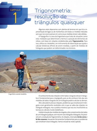 12
Algumas vezes deparamos com plantas de terrenos em que há a re-
presentação de lagos ou de montanhas com todas as medidas indicadas
sem que nos ocorra pensar em como essas medidas teriam sido obtidas.
A Topografia é a área da Engenharia que trata de situações como
esta: medições que determinam a forma e a posição de elementos do
relevo, com base em relações estabelecidas pela Trigonometria. Para
isso, utiliza-se o teodolito, um instrumento de observação que ajuda a
calcular distâncias difíceis de serem medidas, a partir de medidas de
triângulos que podem ser determinados nos terrenos.
O conhecimento das relações entre lados e ângulos desses triângu-
los é fundamental para o topógrafo, pois se ele conhecer três das seis
medidas de lados e ângulos de um triângulo poderá calcular as demais.
Até a descoberta dessas relações, problemas que envolvessem triân-
gulos eram geralmente resolvidos com o que se sabia das relações no
triângulo retângulo, mas a prática mostrou que isso era insuficiente ou
tornava os cálculos muito trabalhosos.
Adeterminaçãodasmedidasdosângulosedoscomprimentosdoslados
deumtriânguloqualquer,semrecorreraostriângulosretângulos,foipossí-
velcomaevoluçãodaTrigonometria.Asrelações,chamadasleidossenose
lei dos cossenos, trouxeram ferramentas fundamentais para os problemas
que envolviam esses triângulos. Vamos estudá-las neste capítulo.
Marcus
Lyon/Getty
Images
Engenheiro usando teodolito.
1
CAPÍTULO
Trigonometria:
resolução de
triângulos quaisquer
Contexto_e_Aplicações_Matematica_V2_PNLD2015_012a025_U1_C1.indd 12 5/6/13 9:11 AM
 