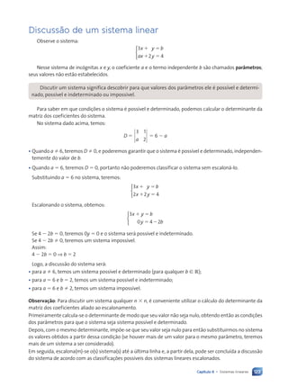 123
Capítulo 6 • Sistemas lineares
Discuss‹o de um sistema linear
Observe o sistema:
3
2 4
x y b
ax y
1 5
1 5



Nesse sistema de inc—gnitas x e y, o coeficiente a e o termo independente b s‹o chamados par‰metros;
seus valores n‹o est‹o estabelecidos.
Discutir um sistema significa descobrir para que valores dos par‰metros ele Ž poss’vel e determi-
nado, poss’vel e indeterminado ou imposs’vel.
Para saber em que condi•›es o sistema Ž poss’vel e determinado, podemos calcular o determinante da
matriz dos coeficientes do sistema.
No sistema dado acima, temos:
D 5
3 1
2
a
5 6 2 a
¥ Quando a Þ 6, teremos D Þ 0, e poderemos garantir que o sistema Ž poss’vel e determinado, independen-
temente do valor de b.
¥ Quando a 5 6, teremos D 5 0, portanto n‹o poderemos classificar o sistema sem escalon‡-lo.
Substituindo a 5 6 no sistema, teremos:
3
2 2 4
x y b
x y
1 5
1 5



Escalonando o sistema, obtemos:
3
0 4 2
x y b
y b
1 5
5 2



Se 4 2 2b 5 0, teremos 0y 5 0 e o sistema ser‡ poss’vel e indeterminado.
Se 4 2 2b Þ 0, teremos um sistema imposs’vel.
Assim:
4 2 2b 5 0 ⇒ b 5 2
Logo, a discuss‹o do sistema ser‡:
¥ para a Þ 6, temos um sistema poss’vel e determinado (para qualquer b [ R);
¥ para a 5 6 e b 5 2, temos um sistema poss’vel e indeterminado;
¥ para a 5 6 e b Þ 2, temos um sistema imposs’vel.
Observa•‹o: Para discutir um sistema qualquer n 3 n, Ž conveniente utilizar o c‡lculo do determinante da
matriz dos coeficientes aliado ao escalonamento.
Primeiramente calcula-se o determinante de modo que seu valor n‹o seja nulo, obtendo ent‹o as condi•›es
dos par‰metros para que o sistema seja sistema poss’vel e determinado.
Depois, com o mesmo determinante, imp›e-se que seu valor seja nulo para ent‹o substituirmos no sistema
os valores obtidos a partir dessa condi•‹o (se houver mais de um valor para o mesmo par‰metro, teremos
mais de um sistema a ser considerado).
Em seguida, escalona(m)-se o(s) sistema(s) atŽ a œltima linha e, a partir dela, pode ser conclu’da a discuss‹o
do sistema de acordo com as classifica•›es poss’veis dos sistemas lineares escalonados.
Contexto_e_Aplica•›es_Matematica_V2_PNLD2015_108a131_U2_C6.indd 123 5/6/13 9:35 AM
 