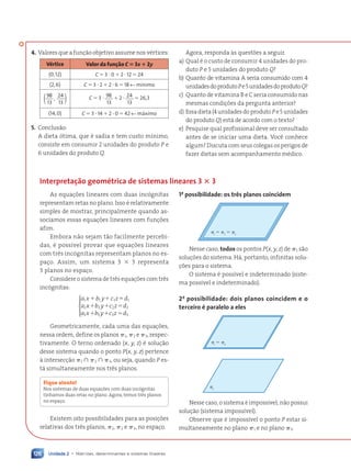Unidade 2 • Matrizes, determinantes e sistemas lineares
126
4. Valores que a fun•‹o objetivo assume nos vŽrtices:
VŽrtice Valor da fun•‹o C ⴝ 3x ⴙ 2y
(0,12) C ⫽ 3 ⭈ 0 ⫹ 2 ⭈ 12 ⫽ 24
(2,6) C ⫽ 3 ⭈ 2 ⫹ 2 ⭈ 6 ⫽ 18 ← m’nimo
98
13
24
13
,
( ) C ⫽ 3 ⭈ 98
13
⫹ 2 ⭈ 24
13
⫽ 26,3
(14,0) C ⫽ 3 ⭈ 14 ⫹ 2 ⭈ 0 ⫽ 42 ← m‡ximo
5. Conclus‹o:
A dieta —tima, que Ž sadia e tem custo m’nimo,
consiste em consumir 2 unidades do produto P e
6 unidades do produto Q.
Agora, responda ˆs quest›es a seguir.
a) Qual Ž o custo de consumir 4 unidades do pro-
duto P e 5 unidades do produto Q?
b) Quanto de vitamina A seria consumido com 4
unidadesdoprodutoPe5unidadesdoprodutoQ?
c) Quanto de vitamina B e C seria consumido nas
mesmas condi•›es da pergunta anterior?
d) Essa dieta (4 unidades do produto P e 5 unidades
do produto Q) est‡ de acordo com o texto?
e) Pesquise qual profissional deve ser consultado
antes de se iniciar uma dieta. Voc• conhece
algum? Discuta com seus colegas os perigos de
fazer dietas sem acompanhamento mŽdico.
Interpreta•‹o geomŽtrica de sistemas lineares 3 ⴛ 3
As equa•›es lineares com duas inc—gnitas
representam retas no plano. Isso Ž relativamente
simples de mostrar, principalmente quando as-
sociamos essas equa•›es lineares com fun•›es
afim.
Embora n‹o sejam t‹o facilmente percebi-
das, Ž poss’vel provar que equa•›es lineares
com tr•s inc—gnitas representam planos no es-
pa•o. Assim, um sistema 3 ⫻ 3 representa
3 planos no espa•o.
Considere o sistema de tr•s equa•›es com tr•s
inc—gnitas:
a x b y c z d
a x b y c z d
a x b y c z d
1 1 1 1
2 2 2 2
3 3 3 3
⫹ ⫹ ⫽
⫹ ⫹ ⫽
⫹ ⫹ ⫽






Geometricamente, cada uma das equa•›es,
nessa ordem, define os planos ␲1, ␲2 e ␲3, respec-
tivamente. O terno ordenado (x, y, z) Ž solu•‹o
desse sistema quando o ponto P(x, y, z) pertence
ˆ intersec•‹o ␲1 傽 ␲2 傽 ␲3, ou seja, quando P es-
t‡ simultaneamente nos tr•s planos.
Fique atento!
Nos sistemas de duas equa•›es com duas inc—gnitas
t’nhamos duas retas no plano. Agora, temos tr•s planos
no espa•o.
Existem oito possibilidades para as posi•›es
relativas dos tr•s planos, ␲1, ␲2 e ␲3, no espa•o.
1a
possibilidade: os tr•s planos coincidem
1
⫽ 2
⫽ 3
␲ ␲ ␲
Nesse caso, todos os pontos P(x, y, z) de ␲1 s‹o
solu•›es do sistema. H‡, portanto, infinitas solu-
•›es para o sistema.
O sistema Ž poss’vel e indeterminado (siste-
ma poss’vel e indeterminado).
2a
possibilidade: dois planos coincidem e o
terceiro Ž paralelo a eles
3
1
⫽ 2
␲ ␲
␲
Nesse caso, o sistema Ž imposs’vel; n‹o possui
solu•‹o (sistema imposs’vel).
Observe que Ž imposs’vel o ponto P estar si-
multaneamente no plano ␲1 e no plano ␲3.
Contexto_e_Aplica•›es_Matematica_V2_PNLD2015_108a131_U2_C6.indd 126 5/6/13 9:36 AM
 