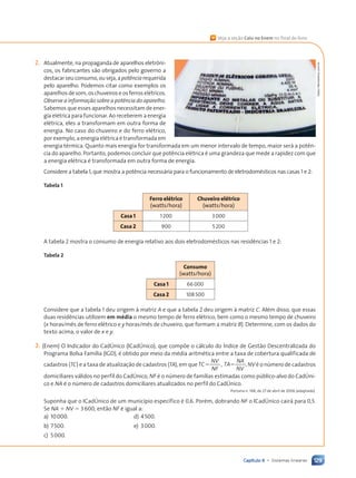 129
Capítulo 6 • Sistemas lineares
2. Atualmente, na propaganda de aparelhos eletr™ni-
cos, os fabricantes s‹o obrigados pelo governo a
destacar seu consumo, ou seja, apotência requerida
pelo aparelho. Podemos citar como exemplos os
aparelhos de som, os chuveiros e os ferros elŽtricos.
Observe a informação sobre a potência do aparelho.
Sabemos que esses aparelhos necessitam de ener-
gia elŽtrica para funcionar. Ao receberem a energia
elŽtrica, eles a transformam em outra forma de
energia. No caso do chuveiro e do ferro elŽtrico,
por exemplo, a energia elŽtrica Ž transformada em
energia tŽrmica. Quanto mais energia for transformada em um menor intervalo de tempo, maior ser‡ a pot•n-
cia do aparelho. Portanto, podemos concluir que pot•ncia elŽtrica Ž uma grandeza que mede a rapidez com que
a energia elŽtrica Ž transformada em outra forma de energia.
Considere a tabela 1, que mostra a pot•ncia necess‡ria para o funcionamento de eletrodomŽsticos nas casas 1 e 2:
Tabela 1
Ferro elŽtrico
(watts/hora)
Chuveiro elŽtrico
(watts/hora)
Casa 1 1200 3000
Casa 2 900 5200
A tabela 2 mostra o consumo de energia relativo aos dois eletrodomŽsticos nas resid•ncias 1 e 2:
Tabela 2
Consumo
(watts/hora)
Casa 1 66 000
Casa 2 108 500
Considere que a tabela 1 deu origem ˆ matriz A e que a tabela 2 deu origem ˆ matriz C. AlŽm disso, que essas
duas resid•ncias utilizem em mŽdia o mesmo tempo de ferro elŽtrico, bem como o mesmo tempo de chuveiro
(x horas/m•s de ferro elŽtrico e y horas/m•s de chuveiro, que formam a matriz B). Determine, com os dados do
texto acima, o valor de x e y.
3. (Enem) O Indicador do Cadònico (ICadònico), que comp›e o c‡lculo do êndice de Gest‹o Descentralizada do
Programa Bolsa Fam’lia (IGD), Ž obtido por meio da mŽdia aritmŽtica entre a taxa de cobertura qualificada de
cadastros (TC) e a taxa de atualiza•‹o de cadastros (TA), em que ,
TC
NV
NF
TA
NA
NV
5 5 , NV Ž o nœmero de cadastros
domiciliares v‡lidos no perfil do Cadònico, NF Ž o nœmero de fam’lias estimadas como pœblico-alvo do Cadòni-
co e NA Ž o nœmero de cadastros domiciliares atualizados no perfil do Cadònico.
Portaria n. 148, de 27 de abril de 2006 (adaptado).
Suponha que o ICadònico de um munic’pio espec’fico Ž 0,6. PorŽm, dobrando NF o ICadònico cair‡ para 0,5.
Se NA 1 NV 5 3600, ent‹o NF Ž igual a:
a) 10000. d) 4500.
b) 7500. e) 3000.
c) 5000.
Gabor
Nemes/kino.com.br
« Veja a se•‹o Caiu no Enem no final do livro.
Contexto_e_Aplica•›es_Matematica_V2_PNLD2015_108a131_U2_C6.indd 129 5/6/13 9:36 AM
 