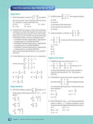 130
Vestibulares de Norte a Sul
Unidade 2 • Matrizes, determinantes e sistemas lineares
Região Norte
1. (Ufam) Considere a matriz A5
24 0
7 2





 . Os valores
de k que tornam nulo o determinante da matriz
A 5 kI, sendo I a matriz identidade, s‹o:
a) 0 e 5. c) 0 e 4. e) 24 e 0.
b) 22 e 4. d) 24 e 2.
2. (UFPA/PSS) No mercadoVer-o-Peso,tr•s vendedores
combinaram vender tr•s espŽcies de peixe, cada
uma delas pelo mesmo preço, e fazer uma compe-
tiç‹o para ver quem vendia mais peixe pelo preço
combinado, durante uma hora. Sabendo-se que:
¥ o vendedor A vendeu 7 kg do peixe x, 5 kg do peixe
y, 4 kg do peixe z e arrecadou R$ 65,00;
¥ o vendedor B vendeu 8 kg do peixe x, 7 kg do peixe
y, 6 kg do peixe z e arrecadou R$ 88,00;
¥ o vendedor C vendeu 5 kg do peixe x, 4 kg do peixe
y, 3 kg do peixe z e arrecadou R$ 49,00;
quais os preços, por kg, dos peixes x, y e z, respecti-
vamente?
3. (Ufam) Determine o valor de x, y e z, respectiva-
mente, tais que
2 1 1
1
1 1 1
0
3 2 1
4
x z
x z
x z
2 2 52
1 1 5
2 1 5
y
y
y









a) 23,2
9
14
e 2
9
17
d) 23,2
9
14
e
9
17
b) 23,
9
14
e
9
17
e) 23,
9
14
e 2
9
17
c) 3,2
9
14
e
9
17
Região Nordeste
4. (UFC-CE)Considereamatriz A5
1 1
0 1





 deordem232.
Ent‹o, pode-se afirmar que a soma A 1 A2
1 ... 1 An
Ž
igual a:
a)
1
0 1
n





. d)
n
n n
n
2
2
0
1










.
b)
n n
n
2
0





. e)
n n
n
0






.
c)
1
1
2
0 1
n n
( )
1








.
5. (UFPB) O sistema
y x
y x
y x
− −
−





5
1 5
5
1
1
2 1
tem conjunto soluç‹o:
a) vazio.
b) unit‡rio.
c) formado por dois elementos.
d) formado por tr•s elementos.
e) infinito.
6. (Uece) Considere as matrizes A5
1 2 3
2 0 2
3 2 1










e
B5
1 2 3
0 1 2
0 0 1










. O valor do determinante da matriz
C 5 A ? B Ž:
a) 6.
b) 16.
c) 26.
d) 26.
Região Centro-Oeste
7. (UFMS) Considere as matrizes reais 3 3 3,
A5 2
1 2 3
0 1 2
0 0 3








e B
c
5
1 0
0 2 0
0 0 1








, em que c Ž um
nœmero real. Sabendo-se que o valor do determi-
nante da matriz produto A ? B Ž 260, calcule o
valor de c.
8. (UFG-GO) Um sistema linear tem a seguinte matriz
de coeficientes:
3 4 5
2 4
1 2 2
k
−










. Uma condiç‹o necess‡-
ria e suficiente sobre k para que o sistema tenha uma
œnica soluç‹o Ž:
a) k Þ 4. d) k Þ2
12
11
.
b) k Þ
12
11
. e) k Þ 24.
c) k Þ 0.
9. (UFG-GO) Seja M 5 [aij]n 3 n uma matriz quadrada de
ordem n, onde aij 5 i 1 j. Nessas condições, a soma
dos elementos da diagonal principal dessa matriz Ž:
a) n2
. d) n2
1 n.
b) 2n 1 2n2
. e) n 1 2n2
.
c) 2n 1 n2
.
Contexto_e_Aplicações_Matematica_V2_PNLD2015_108a131_U2_C6.indd 130 5/6/13 9:36 AM
 