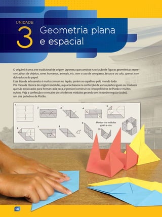 UNIDADE
3 Geometria plana
e espacial
132
O origâmi é uma arte tradicional de origem japonesa que consiste na criação de figuras geométricas repre-
sentativas de objetos, seres humanos, animais, etc. sem o uso de compasso, tesoura ou cola, apenas com
dobraduras do papel.
Esse tipo de artesanato é muito comum no Japão, porém se espalhou pelo mundo todo.
Por meio da técnica do origâmi modular, a qual se baseia na confecção de várias partes iguais ou módulos
que são encaixados para formar cada peça, é possível construir os cinco poliedros de Platão e muitos
outros. Veja a confecção e o encaixe de seis desses módulos gerando um hexaedro regular (cubo),
um dos poliedros de Platão.
Montar seis módulos
iguais a este.
1
2 3 4
5
10
9
8
7
6
Contexto_e_Aplicações_Matematica_V2_PNLD2015_132a133_U3.indd 132 5/6/13 9:39 AM
 