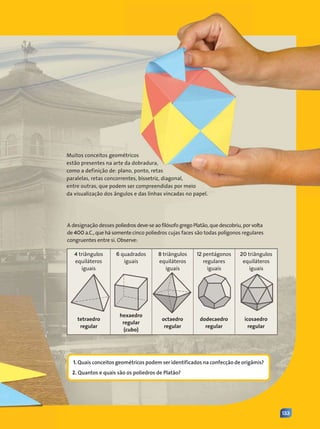 133
Muitos conceitos geométricos
estão presentes na arte da dobradura,
como a definição de: plano, ponto, retas
paralelas, retas concorrentes, bissetriz, diagonal,
entre outras, que podem ser compreendidas por meio
da visualização dos ângulos e das linhas vincadas no papel.
1. Quais conceitos geométricos podem ser identificados na confecção de origâmis?
2. Quantos e quais são os poliedros de Platão?
A designação desses poliedros deve-se ao filósofo grego Platão, que descobriu, por volta
de 400 a.C., que há somente cinco poliedros cujas faces são todas polígonos regulares
congruentes entre si. Observe:
4 triângulos
equiláteros
iguais
8 triângulos
equiláteros
iguais
20 triângulos
equiláteros
iguais
12 pentágonos
regulares
iguais
tetraedro
regular
hexaedro
regular
(cubo)
octaedro
regular
dodecaedro
regular
icosaedro
regular
6 quadrados
iguais
Contexto_e_Aplicações_Matematica_V2_PNLD2015_132a133_U3.indd 133 5/6/13 9:39 AM
 