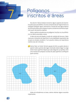134
7
CAPÍTULO
Polígonos
inscritos e áreas
No volume 1 desta Coleção revisamos alguns aspectos da Geome-
tria plana para possibilitar uma boa compreensão da Trigonometria no
triângulo retângulo. Agora, retomamos a revisão de mais alguns tópicos
da Geometria plana para prepará-lo para o estudo da Geometria espa-
cial a partir do próximo capítulo.
Neste capítulo estudaremos os polígonos inscritos na circunferên-
cia e as ideias associadas a áreas.
A ideia de área está ligada à noção de medição de terrenos. Saber
mensurar o tamanho de superfícies é uma habilidade importante não
só para os estudos escolares. É um assunto milenar, de importância
vital há mais de 3 mil anos.
« Vamos fazer um teste: formem grupos de três ou quatro alunos e
opinem sobre qual dos dois lagos mostrados abaixo (lago 1 ou lago
2)temmaiorsuperfície.Depoisquecadacolegadersuaopinião,criem
uma maneira de comparar as áreas de cada superfície e verifiquem
quem acertou.
Lago 1
Lago 2
Antes de estudarmos as áreas, vamos retomar alguns assuntos
importantes.
Contexto_e_Aplica•›es_Matematica_V2_PNLD2015_134a157_U3_C7.indd 134 5/6/13 9:41 AM
 