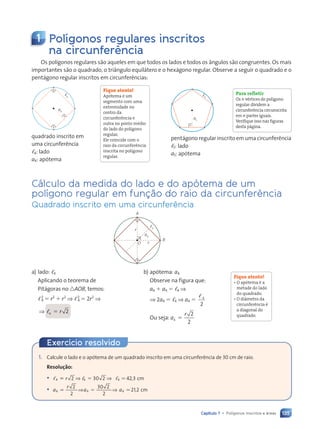 135
Capítulo 7 • Polígonos inscritos e áreas
1 Polígonos regulares inscritos
na circunferência
Os polígonos regulares são aqueles em que todos os lados e todos os ângulos são congruentes. Os mais
importantes são o quadrado, o triângulo equilátero e o hexágono regular. Observe a seguir o quadrado e o
pentágono regular inscritos em circunferências:
Fique atento!
Apótema é um
segmento com uma
extremidade no
centro da
circunferência e
outra no ponto médio
do lado do polígono
regular.
Ele coincide com o
raio da circunferência
inscrita no polígono
regular.
quadrado inscrito em
uma circunferência
,4: lado
a4: apótema
a4
4
, Para refletir
Os n vértices do polígono
regular dividem a
circunferência circunscrita
em n partes iguais.
Verifique isso nas figuras
desta página.
a5
,5
pentágono regular inscrito em uma circunferência
,5: lado
a5: apótema
Cálculo da medida do lado e do apótema de um
polígono regular em função do raio da circunferência
Quadrado inscrito em uma circunferência
a4
r
r
A
B
O
,4
b) apótema: a4
Observe na figura que:
a4 1 a4 5 ,4 ⇒
⇒ 2a4 5 ,4 ⇒ a4 5
, 4
2
Ou seja: a
r
4
2
2
5
Fique atento!
• O apótema é a
metade do lado
do quadrado.
• O diâmetro da
circunferência é
a diagonal do
quadrado.
a) lado: ,4
Aplicando o teorema de
Pitágoras no nAOB, temos:
,2
4 5 r2
1 r2
⇒ ,2
4 5 2r2
⇒
⇒ ,4
, 2
5 r
1. Calcule o lado e o apótema de um quadrado inscrito em uma circunferência de 30 cm de raio.
Resolução:
• , ,
, , ,
4 4
4 4
, ,
, ,
, , 4
,
2 3
, ,
, ,
, ,
, , 0 2
0 2 42 3
,4 ,3
, ,
, ,
, ,
, ,
, ,
, ,
, ,
, ,
, ,
, ,
, ,
, ,
, ,
, ,
, ,
, ,
, ,
, ,
, ,
, ,
⇒ ⇒
⇒ ⇒
4 4
4 4
2 3
, ,
, ,
4 4
, ,
, ,
, , 0 2
0 2
2 3
2 3
, ,
, ,
4 4
, ,
, , ⯝ cm
• a
r
a a
4 4 4
2
2
4 4
4 4
30 2
2
21 2
4 4
a a4 ,2
5 5
5 5
4 4
4 4
4 4
⇒ ⇒
a a
a a
a a
4 4
4 4
a a
a a
5 5
5 5
a a
a a
4 4
4 4
a a
a a ⯝ cm
Exercício resolvido
Contexto_e_Aplicações_Matematica_V2_PNLD2015_134a157_U3_C7.indd 135 5/6/13 9:41 AM
 
