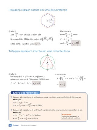 136 Unidade 3 • Geometria plana e espacial
Hexágono regular inscrito em uma circunferência
a6
r
r
A
B
O
,6
a) lado: ,6
ABOB:
360
6
°
5 60°; wOA  wOB ⇒ OBAB  OBBA
Nesse caso, OBAB e OBBA também medem 60°
180° 60°
2
2





.
Então, nOAB é equilátero e, daí, ,6 5 r .
b) apótema: a6
Como
AB r
2 2
,
5 temos:
r2
5 a2
6 1
r2
4
⇒
⇒ a2
6 5
3
4
2
r
⇒ a
r
6
3
2
5
Triângulo equilátero inscrito em uma circunferência
a3
r
A
B
M
C
O
,6
5 r
,3
a) lado: ,3
Observe que AC 5 ,3 ⇒ CM 5 ,6. Logo, CM 5 r.
Aplicando o teorema de Pitágoras no nACM, temos:
,2
3 1 r2
5 (2r)2
⇒ ,2
3 5 3r2
⇒ ,3 3
5 r
b) apótema: a3
a r a r
r
3
2 3
2
2
3
2 2
2
2
3
2
1 5 5 2
,





 ⇒





 ⇒
⇒ a
r
3
2
5
2. Calcule o lado e o apótema de um hexágono regular inscrito em uma circunferência de 20 cm de raio.
Resolução:
• ,6 5 r ⇒ ,6 5 20 cm
• a
r
a a
6 6 6
3
2
6 6
6 6
20 3
2
17 3
6 6 ,
a a6 17
5 5
5 5
6 6
6 6
6 6
⇒ ⇒
a a
a a
a a
6 6
6 6
a a
a a ,
,
a a
a a
5 5
5 5
a a
a a
6 6
6 6
a a
a a . cm
3. Calcule o lado e o apótema de um triângulo equilátero inscrito em uma circunferência de 35 cm de raio.
Resolução:
• , ,
, , ,
3 3
3 3
, ,
, ,
, , 3
3 3
, ,
, ,
3 3
3 3
, ,
, , 5 3
5 3 60 6
, ,
, ,
, ,
, ,
, ,
, ,
, ,
, ,
, ,
, ,
, ,
, ,
, ,
, ,
3 3
3 3
, ,
, ,
, ,
, ,
, ,
, ,
⇒ ⇒
⇒ ⇒
3 3
3 3
3 3
, ,
, ,
3 3
3 3
, ,
, , 5 3
5 3
3 3
3 3
, ,
, ,
3 3
, ,
, , . ,6 cm
• a
r
a a
3 3 3
2
3 3
3 3
35
2
17,5
5 5
5 5
3 3
3 3
3 3 5
3 3
a a
⇒ ⇒
a a
a a
a a
3 3
3 3
a a
a a
5 5
5 5
a a
a a
3 3
3 3
a a
a a cm
Fique atento!
O ap—tema Ž a terça parte da
altura do tri‰ngulo equil‡tero.
Exercícios resolvidos
Contexto_e_Aplicações_Matematica_V2_PNLD2015_134a157_U3_C7.indd 136 5/6/13 9:41 AM
 
