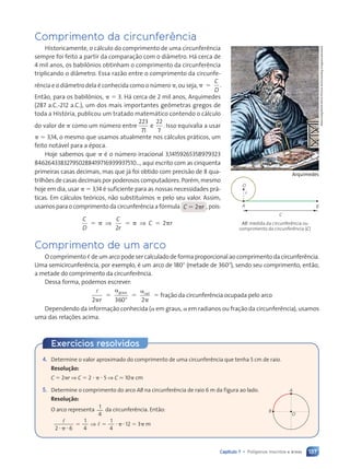 137
Capítulo 7 • Polígonos inscritos e áreas
Comprimento da circunferência
Historicamente, o cálculo do comprimento de uma circunferência
sempre foi feito a partir da comparação com o diâmetro. Há cerca de
4 mil anos, os babilônios obtinham o comprimento da circunferência
triplicando o diâmetro. Essa razão entre o comprimento da circunfe-
rência e o diâmetro dela é conhecida como o número ␲, ou seja, ␲ ⫽ .
C
D
Então, para os babilônios, ␲ ⫽ 3. Há cerca de 2 mil anos, Arquimedes
(287 a.C.-212 a.C.), um dos mais importantes geômetras gregos de
toda a História, publicou um tratado matemático contendo o cálculo
do valor de ␲ como um número entre
223
71
22
7
.
e Isso equivalia a usar
␲ ⫽ 3,14, o mesmo que usamos atualmente nos cálculos práticos, um
feito notável para a época.
Hoje sabemos que ␲ é o número irracional 3,14159265358979323
846264338327950288419716939937510..., aqui escrito com as cinquenta
primeiras casas decimais, mas que já foi obtido com precisão de 8 qua-
trilhões de casas decimais por poderosos computadores. Porém, mesmo
hoje em dia, usar ␲ ⫽ 3,14 é suficiente para as nossas necessidades prá-
ticas. Em cálculos teóricos, não substituímos ␲ pelo seu valor. Assim,
usamos para o comprimento da circunferência a fórmula C ⫽ 2␲r , pois:
C
D
C
r
C r
2
2
⫽ ␲ ⫽ ␲ ⫽ ␲
⇒ ⇒
Album/akg/North
Wind
Picture
Archives/Akg-Images/Latinstock
Arquimedes
A
r
B
C
O
AB: medida da circunferência ou
comprimento da circunferência (C)
4. Determine o valor aproximado do comprimento de uma circunferência que tenha 5 cm de raio.
Resolu•‹o:
C ⫽ 2␲r ⇒ C ⫽ 2 ⭈ ␲ ⭈ 5 ⇒ C . 10␲ cm
5. Determine o comprimento do arco AB na circunferência de raio 6 m da figura ao lado.
Resolu•‹o:
O arco representa
1
4
da circunferência. Então:
l
l
2 6
1
4
1
4
12 3
⭈ ␲
2 6
2 6
2 6
2 6
⫽ ⫽
⫽ ⫽
l ⭈␲⭈ ⫽
12 ␲
⇒
⫽ ⫽
⫽ ⫽ m
O
A
B
Exercícios resolvidos
Comprimento de um arco
O comprimento , de um arco pode ser calculado de forma proporcional ao comprimento da circunferência.
Uma semicircunferência, por exemplo, é um arco de 180⬚ (metade de 360⬚), sendo seu comprimento, então,
a metade do comprimento da circunferência.
Dessa forma, podemos escrever:
l
2 360 2
␲
⫽
␣
⬚
⫽
␣
␲
⫽
r
graus rad
fração da circunferência ocupada pelo arco
Dependendo da informação conhecida (␣ em graus, ␣ em radianos ou fração da circunferência), usamos
uma das relações acima.
Contexto_e_Aplicações_Matematica_V2_PNLD2015_134a157_U3_C7.indd 137 5/6/13 9:41 AM
 