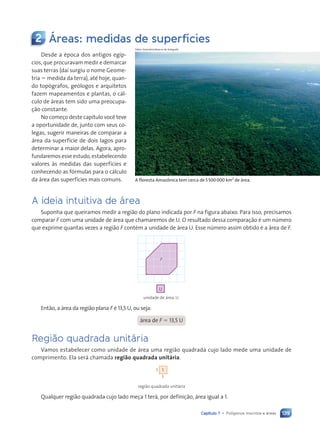 139
Capítulo 7 • Pol’gonos inscritos e ‡reas
2 Áreas: medidas de superfícies
Fabio Colombini/Acervo do fotógrafo
Desde a época dos antigos egíp-
cios, que procuravam medir e demarcar
suas terras (daí surgiu o nome Geome-
tria 5 medida da terra), até hoje, quan-
do topógrafos, geólogos e arquitetos
fazem mapeamentos e plantas, o cál-
culo de áreas tem sido uma preocupa-
ção constante.
No começo deste capítulo você teve
a oportunidade de, junto com seus co-
legas, sugerir maneiras de comparar a
área da superfície de dois lagos para
determinar a maior delas. Agora, apro-
fundaremos esse estudo, estabelecendo
valores às medidas das superfícies e
conhecendo as fórmulas para o cálculo
da área das superfícies mais comuns. A floresta Amaz™nica tem cerca de 5500000 km2
de ‡rea.
A ideia intuitiva de ‡rea
Suponha que queiramos medir a região do plano indicada por F na figura abaixo. Para isso, precisamos
comparar F com uma unidade de área que chamaremos de U. O resultado dessa comparação é um número
que exprime quantas vezes a região F contém a unidade de área U. Esse número assim obtido é a área de F.
F
U
unidade de área: U
Então, a área da região plana F é 13,5 U, ou seja:
área de F 5 13,5 U
Regi‹o quadrada unit‡ria
Vamos estabelecer como unidade de área uma região quadrada cujo lado mede uma unidade de
comprimento. Ela será chamada região quadrada unitária.
1
1
1
região quadrada unitária
Qualquer região quadrada cujo lado meça 1 terá, por definição, área igual a 1.
Contexto_e_Aplica•›es_Matematica_V2_PNLD2015_134a157_U3_C7.indd 139 5/6/13 9:41 AM
 