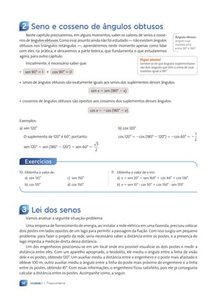 Unidade 1 • Trigonometria
14
2 Seno e cosseno de ângulos obtusos
10. Obtenha o valor de:
a) sen 135° c) sen 150°
b) cos 135° d) cos 150°
11. Obtenha o valor de x em:
a) x 5 sen 20° 2 sen 160° 1 cos 44° 1 cos 136°
b) x 5 sen 10° ? cos 50° 1 cos 130° ? sen 170°
Neste capítulo precisaremos, em alguns momentos, saber os valores de senos e cosse-
nos de ângulos obtusos. Como esse assunto ainda não foi estudado — não existem ângulos
obtusos nos triângulos retângulos —, aprenderemos neste momento apenas como lidar
com eles na prática, e deixaremos a parte teórica, que fundamenta o que estudaremos
agora, para outro capítulo.
Inicialmente, é necessário saber que:
• sen 90° 5 1 e cos 90° 5 0
• senos de ângulos obtusos são exatamente iguais aos senos dos suplementos desses ângulos:
sen x 5 sen (180° 2 x)
• cossenos de ângulos obtusos são opostos aos cossenos dos suplementos desses ângulos:
cos x 5 2cos (180° 2 x)
Exemplos:
a) sen 120° b) cos 120°
O suplemento de 120° é 60°, portanto: cos 120° 5 2cos (180° 2 120°) 5 2cos 60° 5 2
1
2
sen 120° 5 sen (180° 2 120°) 5 sen 60° 5
3
2
Fique atento!
Lembre-se de que ângulos suplementares
são dois ângulos que têm a soma de suas
medidas igual a 180°.
Exercícios
ångulo obtuso:
ângulo cuja
medida está
entre 90° e 180°.
3 Lei dos senos
Vamos analisar a seguinte situação-problema:
Uma empresa de fornecimento de energia, ao instalar a rede elétrica em uma fazenda, precisou colocar
dois postes em lados opostos de um lago para permitir a passagem da fiação. Com isso surgiu um pequeno
problema: para fazer o projeto da rede, seria necessário saber a distância entre os postes, e a presença do
lago impedia a medição direta dessa distância.
Um dos engenheiros posicionou-se em um local onde era possível visualizar os dois postes e medir a
distância entre eles. Com um aparelho apropriado, o teodolito, ele mediu o ângulo entre a linha de visão
dele e os postes, obtendo 120°. Um auxiliar mediu a distância entre o engenheiro e o poste mais afastado e
obteve 100 m; outro auxiliar mediu o ângulo entre a linha do poste mais próximo do engenheiro e a linha
entre os postes, obtendo 45°. Com essas informações, o engenheiro ficou satisfeito, pois ele já conseguiria
calcular a distância entre os postes. Acompanhe como, a seguir.
Contexto_e_Aplicações_Matematica_V2_PNLD2015_012a025_U1_C1.indd 14 5/6/13 9:11 AM
 