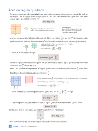 Unidade 3 • Geometria plana e espacial
140
Área da região quadrada
¥ Consideremos uma regi‹o quadrada Q cujo lado mede n, em que n Ž um nœmero natural. Ela pode ser
decomposta em n2
regi›es quadradas justapostas, cada uma com lado unit‡rio e, portanto, com ‡rea 1.
Logo, a regi‹o quadrada Q tem ‡rea n2
:
‡rea de Q ⫽ n2
Q
4
4
1
1 Região quadrada de lado 4, decomposta
em 16 ⫽ 42
regiões quadradas unitárias.
¥ Vejamos agora quando o lado da regi‹o quadrada Q tem por medida
1
n
em que n [ N*. Nesse caso, a regi‹o
quadrada unit‡ria pode ser decomposta em n2
regi›es quadradas justapostas, todas congruentes a Q.
1
2
Q
1
1
1
2
1
Região quadrada unitária decomposta em 4 ⫽ 22
regiões
quadradas congruentes a Q.
Área da região Q ⫽
1
4
1
2
2
2
2












1
2
ou .
Assim, n2
? (‡rea de Q) ⫽ 1. Logo:
‡rea de Q ⫽
1 1
2
2
n n
2
ou

1 1
1 1

n n
n n




1 1
1 1
1 1
1 1


n n
n n
n n
n n



 










¥ Passemos agora para um caso mais geral, em que a medida do lado da regi‹o quadrada Q Ž um nœmero
racional do tipo
m
n
, m [ N e n [ N*.
Nesse caso, pode-se decompor Q em m2
regi›es quadradas, cada uma das quais com lado
1
n
. Assim, a ‡rea
de cada uma dessas regi›es quadradas menores Ž
1
2
n
.
Região quadrada de lado 4
3
, decomposta em 16 ⫽ 42
regiões quadradas menores, cada
uma com lado cuja medida é 1
3
e cuja área é 1
3
1
9
2 ⫽ .
Área da região Q 16
9
4
3
4
3
2
2
2
⫽ 




 ( )
ou .
1
1
3
1
Q
4
3
5 1
4
3
1
3
Assim, neste caso, a ‡rea da regi‹o quadrada Q ser‡ dada por m
n
m
n
2
2
2
2
1
=





 , ou seja:
‡rea de Q ⫽
m
n










 










2
ƒ poss’vel provar que, se a medida do lado da regi‹o Q for um nœmero irracional k, ainda assim:
‡rea de Q ⫽ k2
Conclus‹o: A ‡rea de uma regi‹o quadrada Q cujo lado mede , Ž dada por:
‡rea de Q ⫽ ,2
Q
,
,
sendo  um nœmero real positivo qualquer: natural, fracion‡rio ou irracional.
Fique atento!
Quadrado é todo quadrilátero que
tem os quatro lados congruentes
e os quatro ângulos retos.
Contexto_e_Aplicações_Matematica_V2_PNLD2015_134a157_U3_C7.indd 140 5/6/13 9:41 AM
 