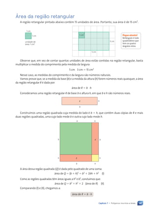 141
Capítulo 7 • Polígonos inscritos e áreas
Área da região retangular
A região retangular pintada abaixo contém 15 unidades de área. Portanto, sua área é de 15 cm2
.
1 cm
1 cm
1 cm
2
5 cm
3 cm
Observe que, em vez de contar quantas unidades de área estão contidas na região retangular, basta
multiplicar a medida do comprimento pela medida da largura:
5 cm ? 3 cm 5 15 cm2
Nesse caso, as medidas do comprimento e da largura são números naturais.
Vamos provar que, se a medida da base (b) e a medida da altura (h) forem números reais quaisquer, a área
da região retangular R é dada por:
área de R 5 b ? h
Consideramos uma região retangular R de base b e altura h, em que b e h são números reais.
h
b
R
Construímos uma região quadrada cuja medida do lado é b 1 h, que contém duas cópias de R e mais
duas regiões quadradas, uma cujo lado mede b e outra cujo lado mede h.
b b
b
b
h
h
h
h
R
R
A área dessa região quadrada (Q) é dada pelo quadrado de uma soma:
área de Q 5 (b 1 h)2
5 b2
1 2bh 1 h2
(I)
Como as regiões quadradas têm áreas iguais a h2
e b2
, concluímos que:
área de Q 5 b2
1 h2
1 2 ? (área de R) (II)
Comparando (I) e (II), chegamos a:
área de R 5 b ? h
Fique atento!
Ret‰ngulo Ž todo
quadrilátero que
tem os quatro
‰ngulos retos.
unidade de
área: 1 cm2
Contexto_e_Aplicações_Matematica_V2_PNLD2015_134a157_U3_C7.indd 141 5/6/13 9:41 AM
 