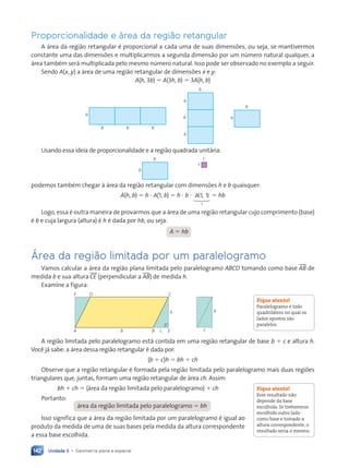 Unidade 3 • Geometria plana e espacial
142
Proporcionalidade e área da região retangular
A área da região retangular é proporcional a cada uma de suas dimensões, ou seja, se mantivermos
constante uma das dimensões e multiplicarmos a segunda dimensão por um número natural qualquer, a
área também será multiplicada pelo mesmo número natural. Isso pode ser observado no exemplo a seguir.
Sendo A(x, y) a área de uma região retangular de dimensões x e y:
A(h, 3b) 5 A(3h, b) 5 3A(h, b)
h
b b b
h
h
h
b
h
b
Usando essa ideia de proporcionalidade e a região quadrada unitária:
h
b
1
1
podemos também chegar à área da região retangular com dimensões h e b quaisquer:
A(h, b) 5 h ? A(1, b) 5 h ? b ? A( , )
1 1
1
123
5 hb
Logo, essa é outra maneira de provarmos que a área de uma região retangular cujo comprimento (base)
é b e cuja largura (altura) é h é dada por hb, ou seja:
A 5 hb
Área da região limitada por um paralelogramo
Vamos calcular a área da região plana limitada pelo paralelogramo ABCD tomando como base tAB de
medida b e sua altura tCE (perpendicular a tAB) de medida h.
Examine a figura:
A
F D C
B c
b
h
E c
h
A região limitada pelo paralelogramo está contida em uma região retangular de base b 1 c e altura h.
Você já sabe: a área dessa região retangular é dada por:
(b 1 c)h 5 bh 1 ch
Observe que a região retangular é formada pela região limitada pelo paralelogramo mais duas regiões
triangulares que, juntas, formam uma região retangular de área ch. Assim:
bh 1 ch 5 (área da região limitada pelo paralelogramo) 1 ch
Portanto:
área da região limitada pelo paralelogramo 5 bh
Isso significa que a área da região limitada por um paralelogramo é igual ao
produto da medida de uma de suas bases pela medida da altura correspondente
a essa base escolhida.
Fique atento!
Paralelogramo Ž todo
quadril‡tero no qual os
lados opostos s‹o
paralelos.
Fique atento!
Esse resultado n‹o
depende da base
escolhida. Se tivŽssemos
escolhido outro lado
como base e tomado a
altura correspondente, o
resultado seria o mesmo.
Contexto_e_Aplicações_Matematica_V2_PNLD2015_134a157_U3_C7.indd 142 5/6/13 9:41 AM
 