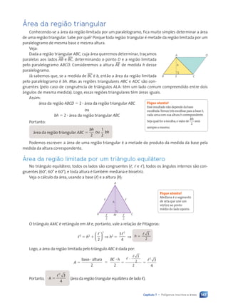 143
Capítulo 7 • Pol’gonos inscritos e ‡reas
çrea da região triangular
Conhecendo-se a área da região limitada por um paralelogramo, fica muito simples determinar a área
de uma região triangular. Sabe por quê? Porque toda região triangular é metade da região limitada por um
paralelogramo de mesma base e mesma altura.
Veja:
Dada a região triangular ABC, cuja área queremos determinar, traçamos
paralelas aos lados tAB e tBC, determinando o ponto D e a região limitada
pelo paralelogramo ABCD. Consideremos a altura AEu de medida h desse
paralelogramo.
Já sabemos que, se a medida de tBC é b, então a área da região limitada
pelo paralelogramo é bh. Mas as regiões triangulares ABC e ADC são con-
gruentes (pelo caso de congruência de triângulos ALA: têm um lado comum compreendido entre dois
ângulos de mesma medida). Logo, essas regiões triangulares têm áreas iguais.
Assim:
área da região ABCD 5 2 ? área da região triangular ABC
ou
bh 5 2 ? área da região triangular ABC
Portanto:
área da região triangular ABC 5
bh
bh
2
1
2
ou
Podemos escrever: a área de uma região triangular é a metade do produto da medida da base pela
medida da altura correspondente.
çrea da região limitada por um tri‰ngulo equil‡tero
No triângulo equilátero, todos os lados são congruentes (ᐉ, ᐉ e ᐉ), todos os ângulos internos são con-
gruentes (60°, 60° e 60°), e toda altura é também mediana e bissetriz.
Veja o cálculo da área, usando a base (ᐉ) e a altura (h):
B
A
h
M
, ,
C
2
,
2
,
O triângulo AMC é retângulo em M e, portanto, vale a relação de Pitágoras:
ᐉ2
5 h2
1
ᐉ
2
2





 ⇒ h2
5
3
4
2
ᐉ
⇒ h 5
ᐉ 3
2
Logo, a área da região limitada pelo triângulo ABC é dada por:
A 5
base altura
2 2
?
5
?
BC h
5
ᐉ
ᐉ
?
3
2
2
5
ᐉ2
3
4
Portanto, A 5
ᐉ2
3
4
(área da região triangular equilátera de lado ᐍ).
B C
E
A D
h
Fique atento!
Esseresultadonãodependedabase
escolhida.Temostrêsescolhasparaabaseb,
cadaumacomsuaalturahcorrespondente.
Sejaqualforaescolha,ovalorde
bh
2
será
sempreomesmo.
Fique atento!
Mediana é o segmento
de reta que une um
vértice ao ponto
médio do lado oposto.
Contexto_e_Aplicações_Matematica_V2_PNLD2015_134a157_U3_C7.indd 143 5/6/13 9:41 AM
 