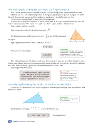 Unidade 3 • Geometria plana e espacial
144
Área da região triangular por meio da Trigonometria
Este caso se aplica quando são conhecidos dois lados do triângulo e o ângulo formado por eles.
Observe que LAL é um caso de congruência de triângulos, o que significa que um triângulo fica perfei-
tamente determinado quando conhecemos dois de seus lados e o ângulo formado por eles.
Consideremos o triângulo ABC representado na figura abaixo.
Suponhamos que sejam conhecidas as medidas dos lados AC e CB e o ângulo formado por eles, ABBC.
Vamos indicar essas medidas assim: AC 5 b, CB 5 a e AACB 5 a para facilitar a demonstração.
Seja h a altura relativa à base BC.
Sabemos que a área desse triângulo é dada por S
ah
5
2
.
Se nós conhecemos a, podemos escrever sen a 5
h
b
, já que ACH é um triângulo
retângulo.
Agora, podemos encontrar a altura em função de a e b:
h 5 b ? sen a
Assim, a área será dada por:
S
ab
5
?
2
sen a
Mas o triângulo possui três alturas, cada uma dependendo do lado que considerarmos como base.
Então, suponha que sejam conhecidos outros dois lados, AB e BC, por exemplo, e o ângulo formado por
eles, ABBC, e verifique que a igualdade acima também se verifica para eles.
Isso nos permite afirmar que:
A área S de qualquer região triangular
é igual à metade do produto das medidas
de dois dos seus lados multiplicada pelo
seno do ângulo formado por eles.
Área da região triangular sendo conhecidos os três lados
Conhecidos os três lados (a, b e c) de um triângulo, a área da região triangular pode ser calculada pela
fórmula de Heron.
B
A
c
a
b
C
Sendo o semiperímetro p 5
a b c
2
1 1
, é possível demonstrar que:
A 5 p p a p b p
(
p p
p p )
a p
a p
)
a p
a p
(
a p
a p
(
a p
a p )
b p
b p
)
b p
b p
(
b p
b p
(
b p
b p )
c
2 2 2
b p
2 2 2
a p
2 2 2
)
a p
a p
(
a p
a p )
b p
b p
(
b p
b p fórmula de Heron
C
a
H
A
b c
B
h
a
Para refletir
Se no tri‰ngulo ret‰ngulo podemos dizer
que a ‡rea vale a metade do produto das
medidas dos catetos, o que se pode
concluir quanto ao valor do seno de 908?
Fique atento!
Esta conclus‹o se estende aos
tri‰ngulos obtus‰ngulos, ou
seja, aqueles que t•m um dos
‰ngulos maior que 90¡.
Para refletir
O que significa semiper’metro
de um pol’gono?
Contexto_e_Aplica•›es_Matematica_V2_PNLD2015_134a157_U3_C7.indd 144 5/6/13 9:42 AM
 