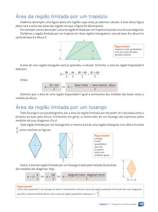 145
Capítulo 7 • Pol’gonos inscritos e ‡reas
çrea da regi‹o limitada por um trapŽzio
Podemos decompor uma figura plana em regi›es cujas ‡reas j‡ sabemos calcular. A ‡rea dessa figura
plana ser‡ a soma das ‡reas das regi›es em que a figura foi decomposta.
Por exemplo, vamos decompor a ‡rea da regi‹o limitada por um trapŽzio tra•ando uma de suas diagonais.
Dividimos a regi‹o limitada por um trapŽzio em duas regi›es triangulares: uma de base B e altura h e
outra de base b e altura h.
B
h
h
b
A ‡rea de uma regi‹o triangular voc• j‡ aprendeu a calcular. Portanto, a ‡rea da regi‹o trapezoidal Ž
dada por:
A
Bh bh Bh bh B b h
5 1 5
1
5
1
2 2 2
( )
2
Ent‹o:
A
h
5
( )
B b
B b
B b
2
ou A
( )
2
5
1 ?
( )
( )
( )
( )
( )
( )
( )
( )
( )
( )
( )
( )
( )
( )
( )
( )
( )
( )
( )
( )
( )
( )
( )
( )
( )
( )
( )
( )
( )
( ) altura
Dizemos que a ‡rea de uma regi‹o trapezoidal Ž igual ˆ semissoma das medidas das bases vezes a
medida da altura.
çrea da regi‹o limitada por um losango
Todo losango Ž um paralelogramo, da’ a ‡rea da regi‹o limitada por ele poder ser calculada como o
produto da base pela altura. Entretanto, em geral, as dimens›es de um losango s‹o expressas pelas
medidas de suas diagonais D e d.
Toda regi‹o limitada por um losango tem a mesma ‡rea de uma regi‹o retangular com altura D e base
d
2
, como mostram as figuras:
D
d
2
Assim, a ‡rea da regi‹o limitada por um losango Ž dada pela metade do produto
das medidas das diagonais. Veja:
A 5 D ?
d
2
ou A 5
Dd
2
ou A 5
diagonal maior diagonal menor
r d
r d
2
Fique atento!
Como todo quadrado Ž um losango, ˆs vezes Ž conveniente calcular a ‡rea da regi‹o quadrada em fun•‹o das suas diagonais,
que têm a mesma medida. Nesse caso, a ‡rea da regi‹o quadrada Ž dada por A 5
2
2
d
.
Fique atento!
TrapŽzio Ž todo quadril‡tero
com um s— par de lados
paralelos (bases).
Fique atento!
Losango
Ž todo
quadril‡tero
que tem
os quatro
lados com
medidas iguais.
d
D
Contexto_e_Aplica•›es_Matematica_V2_PNLD2015_134a157_U3_C7.indd 145 5/6/13 9:42 AM
 