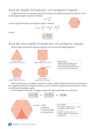 Unidade 3 • Geometria plana e espacial
146
çrea da regi‹o limitada por um hex‡gono regular
A região limitada por um hexágono regular é formada por seis regiões triangulares equiláteras. Como a
área da região triangular equilátera é dada por:
A ⫽
,2
3
4
a área da região limitada por um hexágono regular é dada por:
A ⫽ 6 ?
,2
3
4
⫽
6 3
4
2
,
⫽
3 3
2
2
,
ou seja:
A ⫽
3 3
3 3
2
2
3 3
3 3
,
3 3
3 3
çrea de uma regi‹o limitada por um polígono regular
Observe alguns exemplos de polígonos regulares nos contornos das regiões poligonais:
Triângulo equilátero
(polígono regular de três lados)
Quadrado
(polígono regular de quatro lados)
Pentágono regular
(polígono regular de cinco lados)
O
a
ap—tema
,
Octógono regular
(polígono regular de oito lados)
Pode-se perceber que, se o polígono regular tem n lados, a região limitada por ele pode ser decomposta
em n regiões limitadas por triângulos isósceles. Em cada um desses triângulos, a base é o lado () e a altura
é o apótema (a) do polígono regular.
A área da região limitada por um polígono regular de n lados pode então ser escrita assim:
A ⫽ n ?
,a
2
ou A ⫽
n,
2
? a ou A ⫽ pa
a
O
A B
,
em que ,: lado
a: apótema
n,: perímetro (2p)
p: semiperímetro
60¡
,
Fique atento!
Polígono regular é aquele que tem
todos os lados e todos os ângulos
internos congruentes.Ele pode sempre
ser inscrito em uma circunferência.
Para refletir
No pentágono regular temos A ⫽
5
2
,a
e no octógono regular temos
A ⫽ 4,a.
Escreva no caderno a área de um
decágono regular em função do lado
e do apótema.
Contexto_e_Aplica•›es_Matematica_V2_PNLD2015_134a157_U3_C7.indd 146 5/6/13 9:42 AM
 